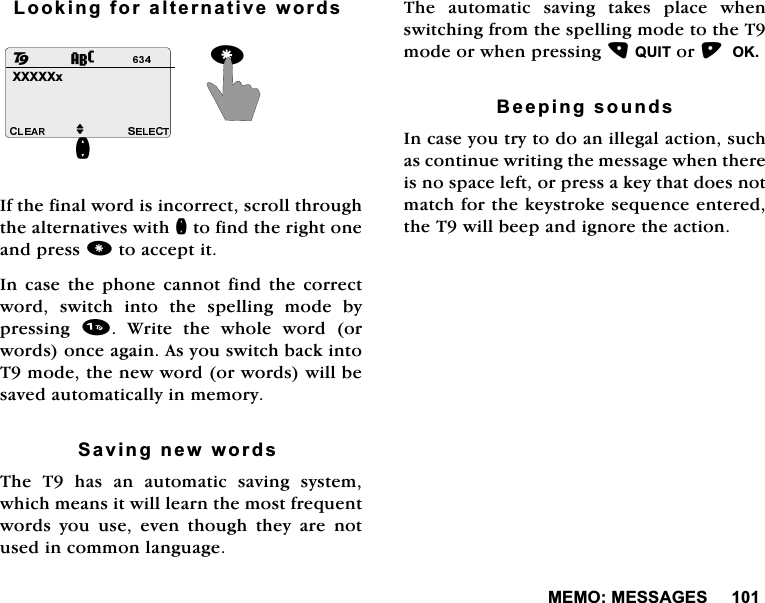 0(020(66$*(6/RRNLQJIRUDOWHUQDWLYHZRUGV,IWKHILQDOZRUGLVLQFRUUHFWVFUROOWKURXJKWKHDOWHUQDWLYHVZLWKQWRILQGWKHULJKWRQHDQGSUHVVWRDFFHSWLW,QFDVH WKH SKRQH FDQQRW ILQGWKH FRUUHFWZRUG VZLWFK LQWR WKH VSHOOLQJ PRGH E\SUHVVLQJ  :ULWH WKH ZKROH ZRUG RUZRUGVRQFHDJDLQ$V\RXVZLWFKEDFNLQWR7PRGHWKHQHZZRUGRUZRUGVZLOOEHVDYHGDXWRPDWLFDOO\LQPHPRU\6DYLQJQHZZRUGV7KH7KDVDQDXWRPDWLFVDYLQJV\VWHPZKLFKPHDQVLWZLOOOHDUQWKHPRVWIUHTXHQWZRUGV \RX XVH HYHQ WKRXJK WKH\ DUH QRWXVHGLQFRPPRQODQJXDJH7KHDXWRPDWLFVDYLQJWDNHVSODFHZKHQVZLWFKLQJIURPWKHVSHOOLQJPRGHWRWKH7PRGHRUZKHQSUHVVLQJ48,7RU2.%HHSLQJVRXQGV,QFDVH\RXWU\WRGRDQLOOHJDODFWLRQVXFKDVFRQWLQXHZULWLQJWKHPHVVDJHZKHQWKHUHLVQRVSDFHOHIWRUSUHVVDNH\WKDWGRHVQRWPDWFKIRUWKHNH\VWURNHVHTXHQFHHQWHUHGWKH7ZLOOEHHSDQGLJQRUHWKHDFWLRQ;;;;;[QM82