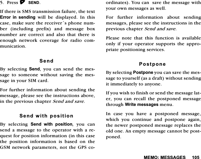 0(020(66$*(63UHVV6(1',IWKHUHLV606WUDQVPLVVLRQIDLOXUHWKHWH[W(UURU LQ VHQGLQJZLOOEHGLVSOD\HG,QWKLVFDVHPDNHVXUHWKHUHFHLYHUVSKRQHQXPEHULQFOXGLQJSUHIL[DQGPHVVDJHER[QXPEHUDUHFRUUHFWDQGDOVRWKDWWKHUHLVHQRXJK QHWZRUN FRYHUDJH IRU UDGLR FRPPXQLFDWLRQ6HQG%\ VHOHFWLQJ 6HQG \RX FDQ VHQG WKH PHVVDJH WR VRPHRQH ZLWKRXW VDYLQJ WKH PHVVDJHLQ\RXU6,0FDUG)RUIXUWKHULQIRUPDWLRQDERXWVHQGLQJWKHPHVVDJHSOHDVHVHHWKHLQVWUXFWLRQVDERYHLQWKHSUHYLRXVFKDSWHU6HQGDQGVDYH6HQGZLWKSRVLWLRQ%\ VHOHFWLQJ 6HQG ZLWK SRVLWLRQ \RX FDQVHQGD PHVVDJH WRWKHRSHUDWRUZLWKD UHTXHVWIRUSRVLWLRQLQIRUPDWLRQLQWKLVFDVHWKH SRVLWLRQ LQIRUPDWLRQ LV EDVHG RQ WKH*60QHWZRUNSDUDPHWHUVQRWWKH*36FRRUGLQDWHV<RXFDQVDYHWKHPHVVDJHZLWK\RXURZQPHVVDJHVDVZHOO)RU IXUWKHU LQIRUPDWLRQ DERXW VHQGLQJPHVVDJHVSOHDVHVHHWKHLQVWUXFWLRQVLQWKHSUHYLRXVFKDSWHU6HQGDQGVDYH3OHDVH QRWH WKDW WKLV IXQFWLRQ LV DYDLODEOHRQO\ LI \RXU RSHUDWRU VXSSRUWV WKH DSSURSULDWHSRVLWLRQLQJVHUYLFHV3RVWSRQH%\VHOHFWLQJ3RVWSRQH\RXFDQVDYHWKHPHVVDJHWR\RXUVHOIDVDGUDIWZLWKRXWVHQGLQJLWLPPHGLDWHO\WRDQ\RQH,I\RXZLVKWRILQLVKRUVHQGWKHPHVVDJHODWHU \RX FDQ UHFDOO WKH SRVWSRQHG PHVVDJHWKURXJK:ULWHPHVVDJHVPHQX,QFDVH\RXKDYHDSRVWSRQHGPHVVDJHZKLFK \RX FRQWLQXH DQG SRVWSRQH DJDLQWKHQHZHUSRVWSRQHGPHVVDJHUHSODFHVWKHROGRQH$QHPSW\PHVVDJHFDQQRWEHSRVWSRQHG