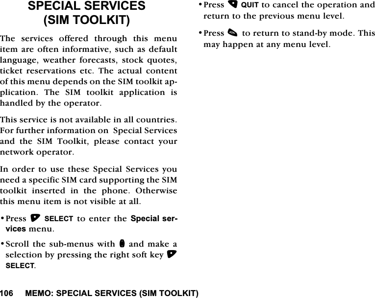 0(0263(&amp;,$/6(59,&amp;(66,0722/.,763(&amp;,$/6(59,&amp;(66,0722/.,77KH VHUYLFHV RIIHUHG WKURXJK WKLV PHQXLWHPDUHRIWHQLQIRUPDWLYHVXFKDVGHIDXOWODQJXDJH ZHDWKHU IRUHFDVWV VWRFN TXRWHVWLFNHW UHVHUYDWLRQV HWF 7KH DFWXDO FRQWHQWRIWKLVPHQXGHSHQGVRQWKH6,0WRRONLWDSSOLFDWLRQ 7KH 6,0 WRRONLW DSSOLFDWLRQ LVKDQGOHGE\WKHRSHUDWRU7KLVVHUYLFHLVQRWDYDLODEOHLQDOOFRXQWULHV)RUIXUWKHULQIRUPDWLRQRQ6SHFLDO6HUYLFHVDQG WKH 6,0 7RRONLW SOHDVH FRQWDFW \RXUQHWZRUNRSHUDWRU,QRUGHUWRXVHWKHVH6SHFLDO6HUYLFHV\RXQHHGDVSHFLILF6,0FDUGVXSSRUWLQJWKH6,0WRRONLW LQVHUWHG LQ WKH SKRQH 2WKHUZLVHWKLVPHQXLWHPLVQRWYLVLEOHDWDOO3UHVV6(/(&amp;7WRHQWHUWKH6SHFLDOVHUYLFHVPHQX6FUROOWKHVXEPHQXV ZLWKQDQGPDNHDVHOHFWLRQE\SUHVVLQJWKHULJKWVRIWNH\6(/(&amp;73UHVV48,7WRFDQFHOWKHRSHUDWLRQDQGUHWXUQWRWKHSUHYLRXVPHQXOHYHO3UHVVFWRUHWXUQWRVWDQGE\PRGH7KLVPD\KDSSHQDWDQ\PHQXOHYHO