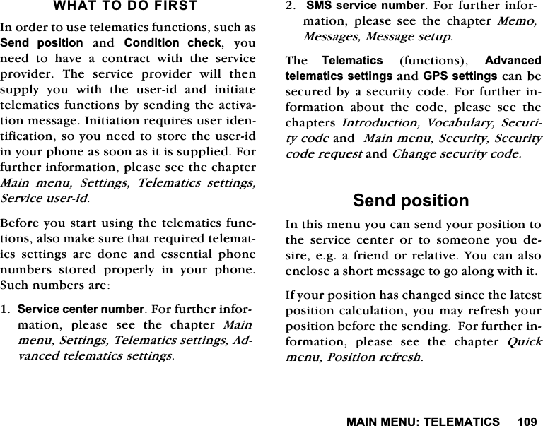 0$,10(187(/(0$7,&amp;6:+$772'2),567,QRUGHUWRXVHWHOHPDWLFVIXQFWLRQVVXFKDV6HQG SRVLWLRQDQG&amp;RQGLWLRQ FKHFN \RXQHHG WR KDYH D FRQWUDFW ZLWK WKH VHUYLFHSURYLGHU 7KH VHUYLFH SURYLGHU ZLOO WKHQVXSSO\\RXZLWKWKHXVHULGDQGLQLWLDWHWHOHPDWLFVIXQFWLRQVE\VHQGLQJWKHDFWLYDWLRQPHVVDJH,QLWLDWLRQUHTXLUHVXVHULGHQWLILFDWLRQVR\RXQHHGWRVWRUHWKHXVHULGLQ\RXUSKRQHDVVRRQDVLWLVVXSSOLHG)RUIXUWKHULQIRUPDWLRQSOHDVHVHHWKHFKDSWHU0DLQ PHQX 6HWWLQJV 7HOHPDWLFV VHWWLQJV6HUYLFHXVHULG%HIRUH\RXVWDUWXVLQJWKHWHOHPDWLFVIXQFWLRQVDOVRPDNHVXUHWKDWUHTXLUHGWHOHPDWLFV VHWWLQJV DUH GRQH DQG HVVHQWLDO SKRQHQXPEHUV VWRUHG SURSHUO\ LQ \RXU SKRQH6XFKQXPEHUVDUH6HUYLFHFHQWHUQXPEHU)RUIXUWKHULQIRUPDWLRQ SOHDVH VHH WKH FKDSWHU 0DLQPHQX6HWWLQJV7HOHPDWLFVVHWWLQJV$GYDQFHGWHOHPDWLFVVHWWLQJV606VHUYLFHQXPEHU)RUIXUWKHULQIRUPDWLRQ SOHDVH VHH WKH FKDSWHU 0HPR0HVVDJHV0HVVDJHVHWXS7KH 7HOHPDWLFV IXQFWLRQV $GYDQFHGWHOHPDWLFVVHWWLQJVDQG*36VHWWLQJVFDQEHVHFXUHGE\DVHFXULW\FRGH)RUIXUWKHULQIRUPDWLRQ DERXW WKH FRGH SOHDVH VHH WKHFKDSWHUV ,QWURGXFWLRQ 9RFDEXODU\ 6HFXULW\FRGHDQG0DLQPHQX6HFXULW\6HFXULW\FRGHUHTXHVWDQG&amp;KDQJHVHFXULW\FRGH6HQGSRVLWLRQ,QWKLVPHQX\RXFDQVHQG\RXUSRVLWLRQWRWKH VHUYLFH FHQWHU RU WR VRPHRQH \RX GHVLUHHJDIULHQGRUUHODWLYH<RXFDQDOVRHQFORVHDVKRUWPHVVDJHWRJRDORQJZLWKLW,I\RXUSRVLWLRQKDVFKDQJHGVLQFHWKHODWHVWSRVLWLRQFDOFXODWLRQ\RXPD\UHIUHVK\RXUSRVLWLRQEHIRUHWKHVHQGLQJ)RUIXUWKHULQIRUPDWLRQ SOHDVH VHH WKH FKDSWHU 4XLFNPHQX3RVLWLRQUHIUHVK