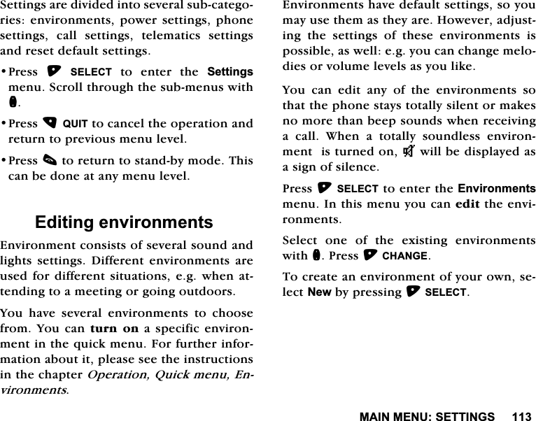 0$,10(186(77,1*66HWWLQJVDUHGLYLGHGLQWRVHYHUDOVXEFDWHJRULHVHQYLURQPHQWVSRZHUVHWWLQJVSKRQHVHWWLQJV FDOO VHWWLQJV WHOHPDWLFV VHWWLQJVDQGUHVHWGHIDXOWVHWWLQJV3UHVV 6(/(&amp;7 WR HQWHU WKH 6HWWLQJVPHQX6FUROOWKURXJKWKHVXEPHQXVZLWKQ3UHVV48,7WRFDQFHOWKHRSHUDWLRQDQGUHWXUQWRSUHYLRXVPHQXOHYHO3UHVVFWRUHWXUQWRVWDQGE\PRGH7KLVFDQEHGRQHDWDQ\PHQXOHYHO(GLWLQJHQYLURQPHQWV(QYLURQPHQWFRQVLVWVRIVHYHUDOVRXQGDQGOLJKWVVHWWLQJV'LIIHUHQWHQYLURQPHQWVDUHXVHGIRUGLIIHUHQWVLWXDWLRQVHJZKHQDWWHQGLQJWRDPHHWLQJRUJRLQJRXWGRRUV<RX KDYH VHYHUDO HQYLURQPHQWV WR FKRRVHIURP<RXFDQWXUQ RQ D VSHFLILFHQYLURQPHQWLQWKHTXLFNPHQX)RUIXUWKHULQIRUPDWLRQDERXWLWSOHDVHVHHWKHLQVWUXFWLRQVLQWKHFKDSWHU2SHUDWLRQ4XLFNPHQX(QYLURQPHQWV(QYLURQPHQWVKDYHGHIDXOWVHWWLQJVVR\RXPD\XVHWKHPDVWKH\DUH+RZHYHUDGMXVWLQJ WKH VHWWLQJV RI WKHVH HQYLURQPHQWV LVSRVVLEOHDVZHOOHJ\RXFDQFKDQJHPHORGLHVRUYROXPHOHYHOVDV\RXOLNH<RX FDQ HGLW DQ\ RI WKH HQYLURQPHQWV VRWKDWWKHSKRQHVWD\VWRWDOO\VLOHQWRUPDNHVQRPRUHWKDQEHHSVRXQGVZKHQUHFHLYLQJD FDOO :KHQ D WRWDOO\ VRXQGOHVV HQYLURQPHQWLVWXUQHGRQNZLOOEHGLVSOD\HGDVDVLJQRIVLOHQFH3UHVV6(/(&amp;7WRHQWHUWKH(QYLURQPHQWVPHQX,QWKLVPHQX\RXFDQHGLWWKHHQYLURQPHQWV6HOHFW RQH RI WKH H[LVWLQJ HQYLURQPHQWVZLWKQ3UHVV&amp;+$1*(7RFUHDWHDQHQYLURQPHQWRI\RXURZQVHOHFW1HZE\SUHVVLQJ6(/(&amp;7