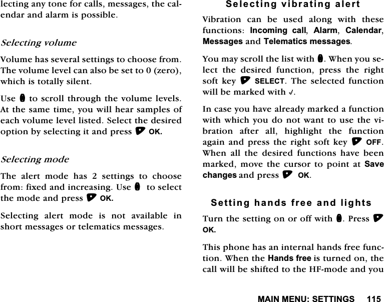 0$,10(186(77,1*6OHFWLQJDQ\WRQHIRUFDOOVPHVVDJHVWKHFDOHQGDUDQGDODUPLVSRVVLEOH6HOHFWLQJYROXPH9ROXPHKDVVHYHUDOVHWWLQJVWRFKRRVHIURP7KHYROXPHOHYHOFDQDOVREHVHWWR]HURZKLFKLVWRWDOO\VLOHQW8VHQWRVFUROOWKURXJKWKHYROXPHOHYHOV$WWKHVDPHWLPH\RXZLOOKHDUVDPSOHVRIHDFKYROXPHOHYHOOLVWHG6HOHFWWKHGHVLUHGRSWLRQE\VHOHFWLQJLWDQGSUHVV2.6HOHFWLQJPRGH7KH DOHUW PRGH KDV  VHWWLQJV WR FKRRVHIURPIL[HGDQGLQFUHDVLQJ8VHQWRVHOHFWWKHPRGHDQGSUHVV2.6HOHFWLQJ DOHUW PRGH LV QRW DYDLODEOH LQVKRUWPHVVDJHVRUWHOHPDWLFVPHVVDJHV6HOHFWLQJYLEUDWLQJDOHUW9LEUDWLRQ FDQ EH XVHG DORQJ ZLWK WKHVHIXQFWLRQV ,QFRPLQJ FDOO $ODUP &amp;DOHQGDU0HVVDJHVDQG7HOHPDWLFVPHVVDJHV<RXPD\VFUROOWKHOLVWZLWKQ:KHQ\RXVHOHFW WKH GHVLUHG IXQFWLRQ SUHVV WKH ULJKWVRIWNH\ 6(/(&amp;7 7KHVHOHFWHG IXQFWLRQZLOOEHPDUNHGZLWK+,QFDVH\RXKDYHDOUHDG\PDUNHGDIXQFWLRQZLWKZKLFK\RXGRQRWZDQWWRXVHWKHYLEUDWLRQ DIWHU DOO KLJKOLJKW WKH IXQFWLRQDJDLQDQGSUHVV WKHULJKWVRIW NH\2)):KHQ DOO WKH GHVLUHG IXQFWLRQV KDYH EHHQPDUNHG PRYH WKH FXUVRU WR SRLQW DW 6DYHFKDQJHVDQGSUHVV2.6HWWLQJKDQGVIUHHDQGOLJKWV7XUQWKHVHWWLQJRQRURIIZLWKQ3UHVV2.7KLVSKRQHKDVDQLQWHUQDOKDQGVIUHHIXQFWLRQ:KHQWKH+DQGVIUHHLVWXUQHGRQWKHFDOOZLOOEHVKLIWHGWRWKH+)PRGHDQG\RX