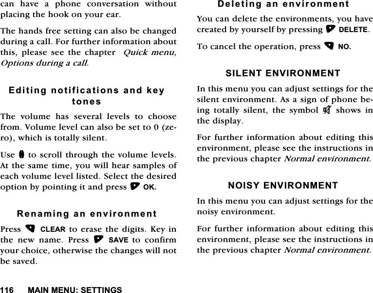 0$,10(186(77,1*6FDQ KDYH D SKRQH FRQYHUVDWLRQ ZLWKRXWSODFLQJWKHKRRNRQ\RXUHDU7KHKDQGVIUHHVHWWLQJFDQDOVREHFKDQJHGGXULQJDFDOO)RUIXUWKHULQIRUPDWLRQDERXWWKLV SOHDVH VHH WKH FKDSWHU 4XLFNPHQX2SWLRQVGXULQJDFDOO(GLWLQJQRWLILFDWLRQVDQGNH\WRQHV7KH YROXPH KDV VHYHUDO OHYHOV WR FKRRVHIURP9ROXPHOHYHOFDQDOVREHVHWWR]HURZKLFKLVWRWDOO\VLOHQW8VHQWRVFUROOWKURXJKWKHYROXPHOHYHOV$WWKHVDPHWLPH\RXZLOOKHDUVDPSOHVRIHDFKYROXPHOHYHOOLVWHG6HOHFWWKHGHVLUHGRSWLRQE\SRLQWLQJLWDQGSUHVV2.5HQDPLQJDQHQYLURQPHQW3UHVV&amp;/($5WRHUDVHWKHGLJLWV.H\LQWKH QHZ QDPH 3UHVV 6$9( WR FRQILUP\RXUFKRLFHRWKHUZLVHWKHFKDQJHVZLOOQRWEHVDYHG'HOHWLQJDQHQYLURQPHQW<RXFDQGHOHWHWKHHQYLURQPHQWV\RXKDYHFUHDWHGE\\RXUVHOIE\SUHVVLQJ'(/(7(7RFDQFHOWKHRSHUDWLRQSUHVV126,/(17(19,5210(17,QWKLVPHQX\RXFDQDGMXVWVHWWLQJVIRUWKHVLOHQWHQYLURQPHQW$VDVLJQRISKRQHEHLQJ WRWDOO\ VLOHQW WKH V\PERO TVKRZVLQWKHGLVSOD\)RU IXUWKHU LQIRUPDWLRQ DERXW HGLWLQJ WKLVHQYLURQPHQWSOHDVHVHHWKHLQVWUXFWLRQVLQWKHSUHYLRXVFKDSWHU1RUPDOHQYLURQPHQW12,6<(19,5210(17,QWKLVPHQX\RXFDQDGMXVWVHWWLQJVIRUWKHQRLV\HQYLURQPHQW)RU IXUWKHU LQIRUPDWLRQ DERXW HGLWLQJ WKLVHQYLURQPHQWSOHDVHVHHWKHLQVWUXFWLRQVLQWKHSUHYLRXVFKDSWHU1RUPDOHQYLURQPHQW