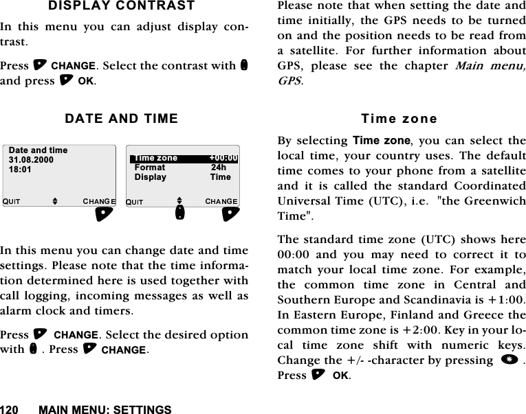 0$,10(186(77,1*6',63/$<&amp;2175$67,Q WKLV PHQX \RX FDQ DGMXVW GLVSOD\ FRQWUDVW3UHVV&amp;+$1*(6HOHFWWKHFRQWUDVWZLWKQDQGSUHVV2.'$7($1'7,0(,QWKLVPHQX\RXFDQFKDQJHGDWHDQGWLPHVHWWLQJV3OHDVHQRWHWKDWWKHWLPHLQIRUPDWLRQGHWHUPLQHGKHUHLVXVHGWRJHWKHUZLWKFDOOORJJLQJLQFRPLQJPHVVDJHVDVZHOODVDODUPFORFNDQGWLPHUV3UHVV&amp;+$1*(6HOHFWWKHGHVLUHGRSWLRQZLWKQ3UHVV&amp;+$1*(3OHDVHQRWHWKDWZKHQVHWWLQJWKHGDWHDQGWLPH LQLWLDOO\ WKH *36 QHHGV WR EH WXUQHGRQDQGWKHSRVLWLRQQHHGVWREHUHDGIURPD VDWHOOLWH )RU IXUWKHU LQIRUPDWLRQ DERXW*36 SOHDVH VHH WKH FKDSWHU 0DLQ PHQX*367LPH]RQH%\VHOHFWLQJ7LPH ]RQH\RX FDQ VHOHFW WKHORFDOWLPH\RXUFRXQWU\XVHV7KHGHIDXOWWLPHFRPHVWR\RXUSKRQHIURPDVDWHOOLWHDQG LW LV FDOOHG WKH VWDQGDUG &amp;RRUGLQDWHG8QLYHUVDO7LPH87&amp;LHWKH*UHHQZLFK7LPH7KHVWDQGDUGWLPH]RQH87&amp;VKRZVKHUHDQG\RXPD\QHHGWRFRUUHFWLWWRPDWFK \RXU ORFDO WLPH ]RQH )RUH[DPSOHWKH FRPPRQ WLPH ]RQH LQ &amp;HQWUDO DQG6RXWKHUQ(XURSHDQG6FDQGLQDYLDLV,Q(DVWHUQ(XURSH)LQODQGDQG*UHHFHWKHFRPPRQWLPH]RQHLV.H\LQ\RXUORFDO WLPH ]RQH VKLIW ZLWK QXPHULF NH\V&amp;KDQJHWKHFKDUDFWHUE\SUHVVLQJ3UHVV2.M)RUPDWKQ'DWHDQGWLPHM7LPH]RQH'LVSOD\7LPH 