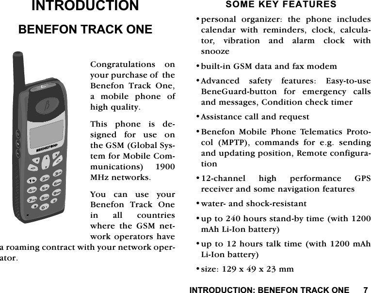 ,1752'8&amp;7,21%(1()2175$&amp;.21(,1752'8&amp;7,21%(1()2175$&amp;.21(&amp;RQJUDWXODWLRQV RQ\RXUSXUFKDVHRIWKH%HQHIRQ 7UDFN 2QHDPRELOHSKRQHRIKLJKTXDOLW\7KLVSKRQHLVGHVLJQHGIRUXVHRQWKH*60*OREDO6\VWHPIRU0RELOH&amp;RPPXQLFDWLRQV 0+]QHWZRUNV<RX FDQ XVH \RXU%HQHIRQ 7UDFN 2QHLQ DOO FRXQWULHVZKHUH WKH *60 QHWZRUNRSHUDWRUVKDYHDURDPLQJFRQWUDFWZLWK\RXUQHWZRUNRSHUDWRU620(.(<)($785(6SHUVRQDO RUJDQL]HU WKH SKRQH LQFOXGHVFDOHQGDU ZLWK UHPLQGHUV FORFN FDOFXODWRUYLEUDWLRQDQGDODUPFORFNZLWKVQRR]HEXLOWLQ*60GDWDDQGID[PRGHP$GYDQFHG VDIHW\ IHDWXUHV (DV\WRXVH%HQH*XDUGEXWWRQ IRU HPHUJHQF\ FDOOVDQGPHVVDJHV&amp;RQGLWLRQFKHFNWLPHU$VVLVWDQFHFDOODQGUHTXHVW%HQHIRQ 0RELOH 3KRQH 7HOHPDWLFV 3URWRFRO 0373 FRPPDQGV IRU HJ VHQGLQJDQGXSGDWLQJSRVLWLRQ5HPRWHFRQILJXUDWLRQFKDQQHO KLJK SHUIRUPDQFH *36UHFHLYHUDQGVRPHQDYLJDWLRQIHDWXUHVZDWHUDQGVKRFNUHVLVWDQWXSWRKRXUVVWDQGE\WLPHZLWKP$K/L,RQEDWWHU\XSWRKRXUVWDONWLPHZLWKP$K/L,RQEDWWHU\VL]H[[PP