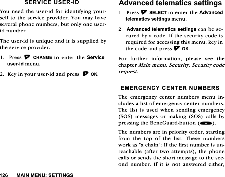 0$,10(186(77,1*66(59,&amp;(86(5,'<RXQHHGWKHXVHULGIRULGHQWLI\LQJ\RXUVHOIWRWKHVHUYLFHSURYLGHU<RX PD\KDYHVHYHUDOSKRQHQXPEHUVEXWRQO\RQHXVHULGQXPEHU7KHXVHULGLVXQLTXHDQGLWLVVXSSOLHGE\WKHVHUYLFHSURYLGHU  3UHVV &amp;+$1*( WR HQWHU WKH 6HUYLFHXVHULGPHQX.H\LQ\RXUXVHULGDQGSUHVV2.$GYDQFHGWHOHPDWLFVVHWWLQJV3UHVV6(/(&amp;7WRHQWHUWKH$GYDQFHGWHOHPDWLFVVHWWLQJVPHQX$GYDQFHGWHOHPDWLFVVHWWLQJVFDQEHVHFXUHGE\DFRGH,IWKHVHFXULW\FRGHLVUHTXLUHGIRUDFFHVVLQJWKLVPHQXNH\LQWKHFRGHDQGSUHVV2.)RU IXUWKHU LQIRUPDWLRQ SOHDVH VHH WKHFKDSWHU0DLQPHQX6HFXULW\6HFXULW\FRGHUHTXHVW(0(5*(1&amp;<&amp;(17(5180%(567KH HPHUJHQF\ FHQWHU QXPEHUV PHQX LQFOXGHVDOLVWRIHPHUJHQF\FHQWHUQXPEHUV7KH OLVW LV XVHG ZKHQ VHQGLQJ HPHUJHQF\626 PHVVDJHV RU PDNLQJ 626 FDOOV E\SUHVVLQJWKH%HQH*XDUGEXWWRQ7KHQXPEHUVDUHLQSULRULW\RUGHUVWDUWLQJIURP WKH WRS RI WKH OLVW 7KHVH QXPEHUVZRUNDVDFKDLQ,IWKHILUVWQXPEHULVXQUHDFKDEOHDIWHUWZRDWWHPSWVWKHSKRQHFDOOVRUVHQGVWKHVKRUWPHVVDJHWRWKHVHFRQG QXPEHU ,I LW LV QRW DQVZHUHG HLWKHU