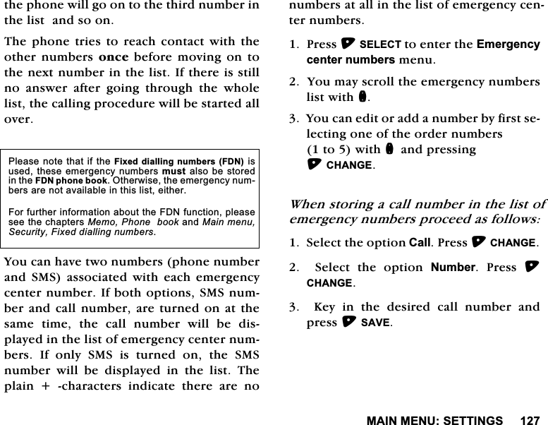 0$,10(186(77,1*6WKHSKRQHZLOOJRRQWRWKHWKLUGQXPEHULQWKHOLVWDQGVRRQ7KH SKRQH WULHV WR UHDFK FRQWDFW ZLWK WKHRWKHU QXPEHUV RQFH EHIRUH PRYLQJ RQ WRWKHQH[WQXPEHULQWKHOLVW,IWKHUHLVVWLOOQR DQVZHU DIWHU JRLQJ WKURXJK WKH ZKROHOLVWWKHFDOOLQJSURFHGXUHZLOOEHVWDUWHGDOORYHU<RXFDQKDYHWZRQXPEHUVSKRQHQXPEHUDQG 606 DVVRFLDWHG ZLWK HDFK HPHUJHQF\FHQWHUQXPEHU,IERWKRSWLRQV606QXPEHUDQGFDOOQXPEHUDUHWXUQHGRQ DWWKHVDPH WLPH WKH FDOO QXPEHU ZLOO EH GLVSOD\HGLQWKHOLVWRIHPHUJHQF\FHQWHUQXPEHUV ,I RQO\ 606 LV WXUQHG RQ WKH 606QXPEHU ZLOO EH GLVSOD\HG LQ WKH OLVW 7KHSODLQFKDUDFWHUVLQGLFDWHWKHUHDUHQRQXPEHUVDWDOOLQWKHOLVWRIHPHUJHQF\FHQWHUQXPEHUV3UHVV6(/(&amp;7WRHQWHUWKH(PHUJHQF\FHQWHUQXPEHUVPHQX<RXPD\VFUROOWKHHPHUJHQF\QXPEHUVOLVWZLWKQ<RXFDQHGLWRUDGGDQXPEHUE\ILUVWVHOHFWLQJRQHRIWKHRUGHUQXPEHUVWRZLWKQDQGSUHVVLQJ&amp;+$1*(:KHQVWRULQJDFDOOQXPEHULQWKHOLVWRIHPHUJHQF\QXPEHUVSURFHHGDVIROORZV6HOHFWWKHRSWLRQ&amp;DOO3UHVV&amp;+$1*(6HOHFWWKHRSWLRQ1XPEHU 3UHVV &amp;+$1*(.H\LQWKHGHVLUHGFDOOQXPEHUDQGSUHVV6$9(3OHDVHQRWHWKDWLIWKH)L[HGGLDOOLQJQXPEHUV)'1LVXVHGWKHVHHPHUJHQF\QXPEHUVPXVWDOVREHVWRUHGLQWKH)'1SKRQHERRN2WKHUZLVHWKHHPHUJHQF\QXPEHUVDUHQRWDYDLODEOHLQWKLVOLVWHLWKHU)RUIXUWKHULQIRUPDWLRQDERXWWKH)'1IXQFWLRQSOHDVHVHHWKHFKDSWHUV0HPR3KRQHERRNDQG0DLQPHQX6HFXULW\)L[HGGLDOOLQJQXPEHUV