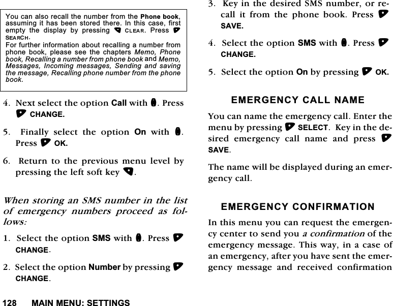 0$,10(186(77,1*61H[WVHOHFWWKHRSWLRQ&amp;DOOZLWKQ3UHVV&amp;+$1*(  )LQDOO\ VHOHFW WKH RSWLRQ 2QZLWKQ3UHVV2.  5HWXUQ WR WKH SUHYLRXV PHQX OHYHO E\SUHVVLQJWKHOHIWVRIWNH\:KHQVWRULQJDQ606QXPEHULQWKHOLVWRI HPHUJHQF\ QXPEHUV SURFHHG DV IROORZV6HOHFWWKHRSWLRQ606ZLWKQ3UHVV&amp;+$1*(6HOHFWWKHRSWLRQ1XPEHUE\SUHVVLQJ&amp;+$1*(.H\LQWKHGHVLUHG606QXPEHURUUHFDOOLWIURPWKHSKRQHERRN3UHVV6$9(6HOHFWWKHRSWLRQ606ZLWKQ3UHVV&amp;+$1*(6HOHFWWKHRSWLRQ2QE\SUHVVLQJ2.(0(5*(1&amp;<&amp;$//1$0(<RXFDQQDPHWKHHPHUJHQF\FDOO(QWHUWKHPHQXE\SUHVVLQJ6(/(&amp;7.H\LQWKHGHVLUHG HPHUJHQF\ FDOO QDPH DQG SUHVV 6$9(7KHQDPHZLOOEHGLVSOD\HGGXULQJDQHPHUJHQF\FDOO(0(5*(1&amp;<&amp;21),50$7,21,QWKLVPHQX\RXFDQUHTXHVWWKHHPHUJHQF\FHQWHUWRVHQG\RXDFRQILUPDWLRQRIWKHHPHUJHQF\PHVVDJH7KLVZD\LQDFDVHRIDQHPHUJHQF\DIWHU\RXKDYHVHQWWKHHPHUJHQF\ PHVVDJH DQG UHFHLYHG FRQILUPDWLRQ<RXFDQDOVRUHFDOOWKHQXPEHUIURPWKH3KRQHERRNDVVXPLQJLWKDVEHHQ VWRUHG WKHUH,QWKLV FDVH ILUVWHPSW\ WKH GLVSOD\ E\ SUHVVLQJ  3UHVV )RUIXUWKHULQIRUPDWLRQDERXWUHFDOOLQJDQXPEHUIURPSKRQH ERRN SOHDVH VHH WKH FKDSWHUV 0HPR 3KRQHERRN5HFDOOLQJDQXPEHUIURPSKRQHERRNDQG0HPR0HVVDJHV ,QFRPLQJ PHVVDJHV 6HQGLQJ DQG VDYLQJWKHPHVVDJH5HFDOOLQJSKRQHQXPEHUIURPWKHSKRQHERRN