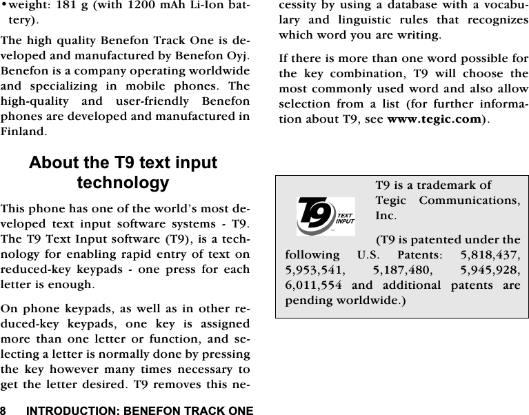 ,1752'8&amp;7,21%(1()2175$&amp;.21(ZHLJKWJZLWKP$K/L,RQEDWWHU\7KHKLJKTXDOLW\%HQHIRQ7UDFN2QHLVGHYHORSHGDQGPDQXIDFWXUHGE\%HQHIRQ2\M%HQHIRQLVDFRPSDQ\RSHUDWLQJZRUOGZLGHDQG VSHFLDOL]LQJ LQ PRELOH SKRQHV 7KHKLJKTXDOLW\ DQG XVHUIULHQGO\ %HQHIRQSKRQHVDUHGHYHORSHGDQGPDQXIDFWXUHGLQ)LQODQG$ERXWWKH7WH[WLQSXWWHFKQRORJ\7KLVSKRQHKDVRQHRIWKHZRUOG&middot;VPRVWGHYHORSHG WH[W LQSXW VRIWZDUH V\VWHPV  77KH77H[W,QSXWVRIWZDUH7LVDWHFKQRORJ\IRUHQDEOLQJUDSLGHQWU\RIWH[WRQUHGXFHGNH\ NH\SDGV  RQH SUHVV IRU HDFKOHWWHULVHQRXJK2QSKRQH NH\SDGV DVZHOODVLQRWKHUUHGXFHGNH\ NH\SDGV RQH NH\ LV DVVLJQHGPRUHWKDQRQHOHWWHURUIXQFWLRQDQGVHOHFWLQJDOHWWHULVQRUPDOO\GRQHE\SUHVVLQJWKH NH\ KRZHYHU PDQ\ WLPHV QHFHVVDU\ WRJHWWKHOHWWHUGHVLUHG7UHPRYHVWKLVQHFHVVLW\E\ XVLQJ DGDWDEDVH ZLWKD YRFDEXODU\ DQG OLQJXLVWLF UXOHV WKDW UHFRJQL]HVZKLFKZRUG\RXDUHZULWLQJ,IWKHUHLVPRUHWKDQRQHZRUGSRVVLEOHIRUWKH NH\ FRPELQDWLRQ 7 ZLOO FKRRVH WKHPRVWFRPPRQO\XVHGZRUGDQGDOVRDOORZVHOHFWLRQ IURP D OLVW IRU IXUWKHU LQIRUPDWLRQDERXW7VHHZZZWHJLFFRP7LVDWUDGHPDUNRI7HJLF &amp;RPPXQLFDWLRQV,QF7LVSDWHQWHGXQGHUWKHIROORZLQJ 86 3DWHQWV    DQG DGGLWLRQDO SDWHQWV DUHSHQGLQJZRUOGZLGH