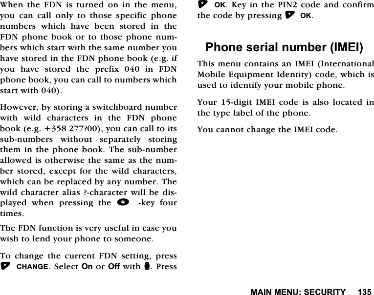 0$,10(186(&amp;85,7<:KHQWKH)'1LVWXUQHGRQLQWKHPHQX\RX FDQ FDOO RQO\ WR WKRVH VSHFLILF SKRQHQXPEHUV ZKLFK KDYH EHHQ VWRUHG LQ WKH)'1SKRQHERRNRUWRWKRVHSKRQHQXPEHUVZKLFKVWDUWZLWKWKHVDPHQXPEHU\RXKDYHVWRUHGLQWKH)'1SKRQHERRNHJLI\RXKDYHVWRUHGWKHSUHIL[LQ)'1SKRQHERRN\RXFDQFDOOWRQXPEHUVZKLFKVWDUWZLWK+RZHYHUE\VWRULQJDVZLWFKERDUGQXPEHUZLWK ZLOG FKDUDFWHUV LQ WKH )'1 SKRQHERRNHJ"\RXFDQFDOOWRLWVVXEQXPEHUV ZLWKRXW VHSDUDWHO\ VWRULQJWKHPLQWKHSKRQHERRN7KHVXEQXPEHUDOORZHGLVRWKHUZLVHWKHVDPHDVWKHQXPEHUVWRUHGH[FHSWIRUWKHZLOGFKDUDFWHUVZKLFKFDQEHUHSODFHGE\DQ\QXPEHU7KHZLOGFKDUDFWHUDOLDV"FKDUDFWHUZLOOEHGLVSOD\HG ZKHQ SUHVVLQJ WKH dNH\ IRXUWLPHV7KH)'1IXQFWLRQLVYHU\XVHIXOLQFDVH\RXZLVKWROHQG\RXUSKRQHWRVRPHRQH7R FKDQJH WKH FXUUHQW )'1 VHWWLQJ SUHVV&amp;+$1*(6HOHFW2QRU2IIZLWKQ3UHVV 2..H\LQWKH3,1FRGHDQGFRQILUPWKHFRGHE\SUHVVLQJ2.3KRQHVHULDOQXPEHU,0(,7KLVPHQXFRQWDLQVDQ,0(,,QWHUQDWLRQDO0RELOH(TXLSPHQW,GHQWLW\FRGHZKLFKLVXVHGWRLGHQWLI\\RXUPRELOHSKRQH<RXUGLJLW,0(,FRGHLVDOVRORFDWHGLQWKHW\SHODEHORIWKHSKRQH<RXFDQQRWFKDQJHWKH,0(,FRGH