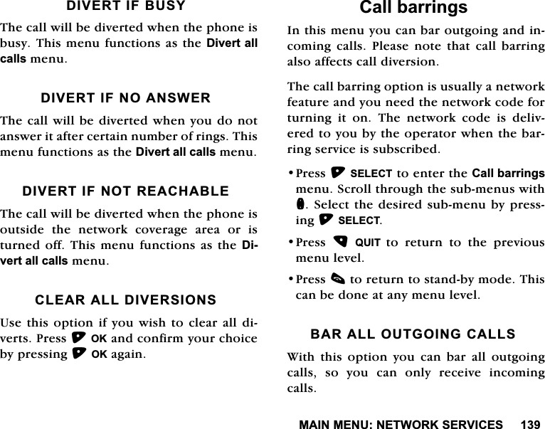 0$,10(181(7:25.6(59,&amp;(6',9(57,)%86<7KHFDOOZLOOEHGLYHUWHGZKHQWKHSKRQHLVEXV\7KLVPHQXIXQFWLRQVDVWKH'LYHUWDOOFDOOVPHQX',9(57,)12$16:(57KHFDOOZLOOEHGLYHUWHGZKHQ\RXGRQRWDQVZHULWDIWHUFHUWDLQQXPEHURIULQJV7KLVPHQXIXQFWLRQVDVWKH'LYHUWDOOFDOOVPHQX',9(57,)1275($&amp;+$%/(7KHFDOOZLOOEHGLYHUWHGZKHQWKHSKRQHLVRXWVLGH WKH QHWZRUN FRYHUDJH DUHD RU LVWXUQHGRII7KLVPHQXIXQFWLRQVDVWKH'LYHUWDOOFDOOVPHQX&amp;/($5$//',9(56,2168VHWKLVRSWLRQ LI\RX ZLVK WRFOHDU DOO GLYHUWV3UHVV2.DQGFRQILUP\RXUFKRLFHE\SUHVVLQJ2.DJDLQ&amp;DOOEDUULQJV,QWKLVPHQX\RXFDQEDURXWJRLQJDQGLQFRPLQJ FDOOV 3OHDVH QRWH WKDW FDOO EDUULQJDOVRDIIHFWVFDOOGLYHUVLRQ7KHFDOOEDUULQJRSWLRQLVXVXDOO\DQHWZRUNIHDWXUHDQG\RXQHHGWKHQHWZRUNFRGHIRUWXUQLQJ LW RQ 7KH QHWZRUN FRGH LV GHOLYHUHGWR\RXE\WKHRSHUDWRUZKHQWKHEDUULQJVHUYLFHLVVXEVFULEHG3UHVV6(/(&amp;7WRHQWHUWKH&amp;DOOEDUULQJVPHQX6FUROOWKURXJKWKHVXEPHQXVZLWKQ6HOHFWWKHGHVLUHGVXEPHQXE\SUHVVLQJ6(/(&amp;73UHVV 48,7 WRUHWXUQWRWKHSUHYLRXVPHQXOHYHO3UHVVFWRUHWXUQWRVWDQGE\PRGH7KLVFDQEHGRQHDWDQ\PHQXOHYHO%$5$//287*2,1*&amp;$//6:LWKWKLVRSWLRQ\RXFDQEDUDOORXWJRLQJFDOOV VR \RX FDQ RQO\ UHFHLYH LQFRPLQJFDOOV