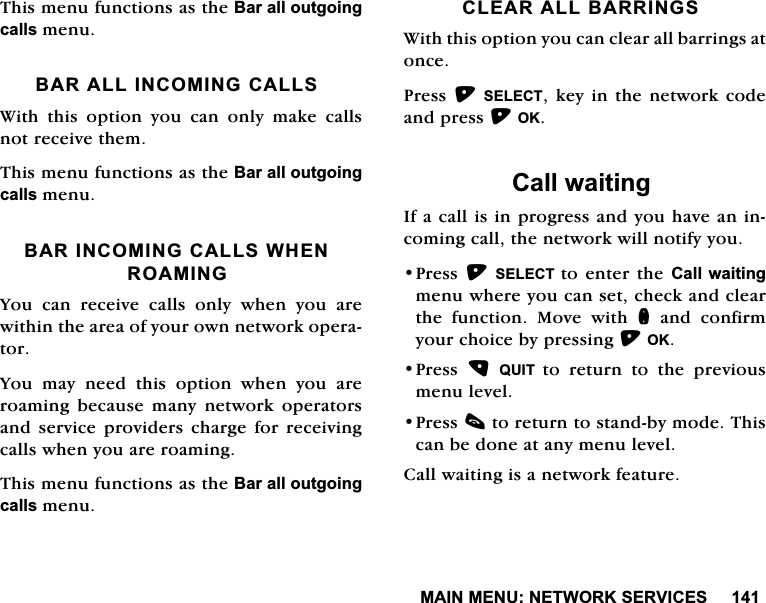 0$,10(181(7:25.6(59,&amp;(67KLVPHQXIXQFWLRQVDVWKH%DUDOORXWJRLQJFDOOVPHQX%$5$//,1&amp;20,1*&amp;$//6:LWKWKLVRSWLRQ\RXFDQRQO\PDNHFDOOVQRWUHFHLYHWKHP7KLVPHQXIXQFWLRQVDVWKH%DUDOORXWJRLQJFDOOVPHQX%$5,1&amp;20,1*&amp;$//6:+(152$0,1*<RX FDQ UHFHLYH FDOOV RQO\ ZKHQ \RX DUHZLWKLQWKHDUHDRI\RXURZQQHWZRUNRSHUDWRU<RX PD\ QHHG WKLV RSWLRQ ZKHQ \RX DUHURDPLQJ EHFDXVH PDQ\ QHWZRUN RSHUDWRUVDQG VHUYLFH SURYLGHUV FKDUJH IRU UHFHLYLQJFDOOVZKHQ\RXDUHURDPLQJ7KLVPHQXIXQFWLRQVDVWKH%DUDOORXWJRLQJFDOOVPHQX&amp;/($5$//%$55,1*6:LWKWKLVRSWLRQ\RXFDQFOHDUDOOEDUULQJVDWRQFH3UHVV6(/(&amp;7NH\LQWKHQHWZRUNFRGHDQGSUHVV2.&amp;DOOZDLWLQJ,IDFDOOLVLQSURJUHVVDQG\RXKDYHDQLQFRPLQJFDOOWKHQHWZRUNZLOOQRWLI\\RX3UHVV6(/(&amp;7 WRHQWHUWKH&amp;DOOZDLWLQJPHQXZKHUH\RXFDQVHWFKHFNDQGFOHDUWKH IXQFWLRQ 0RYH ZLWK QDQGFRQILUP\RXUFKRLFHE\SUHVVLQJ2.3UHVV 48,7 WRUHWXUQWRWKHSUHYLRXVPHQXOHYHO3UHVVFWRUHWXUQWRVWDQGE\PRGH7KLVFDQEHGRQHDWDQ\PHQXOHYHO&amp;DOOZDLWLQJLVDQHWZRUNIHDWXUH
