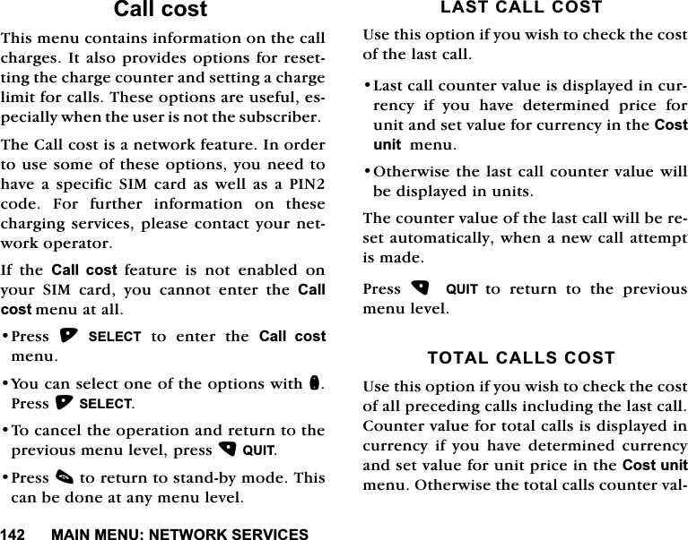 0$,10(181(7:25.6(59,&amp;(6&amp;DOOFRVW7KLVPHQXFRQWDLQVLQIRUPDWLRQRQWKHFDOOFKDUJHV,WDOVRSURYLGHVRSWLRQVIRUUHVHWWLQJWKHFKDUJHFRXQWHUDQGVHWWLQJDFKDUJHOLPLWIRUFDOOV7KHVHRSWLRQVDUHXVHIXOHVSHFLDOO\ZKHQWKHXVHULVQRWWKHVXEVFULEHU7KH&amp;DOOFRVWLVDQHWZRUNIHDWXUH,QRUGHUWRXVHVRPHRIWKHVHRSWLRQV\RXQHHGWRKDYHDVSHFLILF6,0FDUGDVZHOODVD3,1FRGH )RU IXUWKHU LQIRUPDWLRQ RQ WKHVHFKDUJLQJVHUYLFHVSOHDVHFRQWDFW\RXUQHWZRUNRSHUDWRU,I WKH &amp;DOO FRVWIHDWXUHLVQRWHQDEOHGRQ\RXU 6,0 FDUG \RX FDQQRW HQWHU WKH &amp;DOOFRVWPHQXDWDOO3UHVV 6(/(&amp;7 WR HQWHU WKH &amp;DOO FRVWPHQX<RXFDQVHOHFWRQHRIWKHRSWLRQVZLWKQ3UHVV6(/(&amp;77RFDQFHOWKHRSHUDWLRQDQGUHWXUQWRWKHSUHYLRXVPHQXOHYHOSUHVV48,73UHVVFWRUHWXUQWRVWDQGE\PRGH7KLVFDQEHGRQHDWDQ\PHQXOHYHO/$67&amp;$//&amp;2678VHWKLVRSWLRQLI\RXZLVKWRFKHFNWKHFRVWRIWKHODVWFDOO/DVWFDOOFRXQWHUYDOXHLVGLVSOD\HGLQFXUUHQF\ LI \RX KDYH GHWHUPLQHG SULFH IRUXQLWDQGVHWYDOXHIRUFXUUHQF\LQWKH&amp;RVWXQLWPHQX2WKHUZLVHWKHODVWFDOOFRXQWHUYDOXHZLOOEHGLVSOD\HGLQXQLWV7KHFRXQWHUYDOXHRIWKHODVWFDOOZLOOEHUHVHWDXWRPDWLFDOO\ZKHQDQHZFDOODWWHPSWLVPDGH3UHVV  48,7 WRUHWXUQWRWKHSUHYLRXVPHQXOHYHO727$/&amp;$//6&amp;2678VHWKLVRSWLRQLI\RXZLVKWRFKHFNWKHFRVWRIDOOSUHFHGLQJFDOOVLQFOXGLQJWKHODVWFDOO&amp;RXQWHUYDOXHIRUWRWDOFDOOVLVGLVSOD\HGLQFXUUHQF\LI\RXKDYHGHWHUPLQHGFXUUHQF\DQGVHWYDOXHIRUXQLWSULFHLQWKH&amp;RVWXQLWPHQX2WKHUZLVHWKHWRWDOFDOOVFRXQWHUYDO