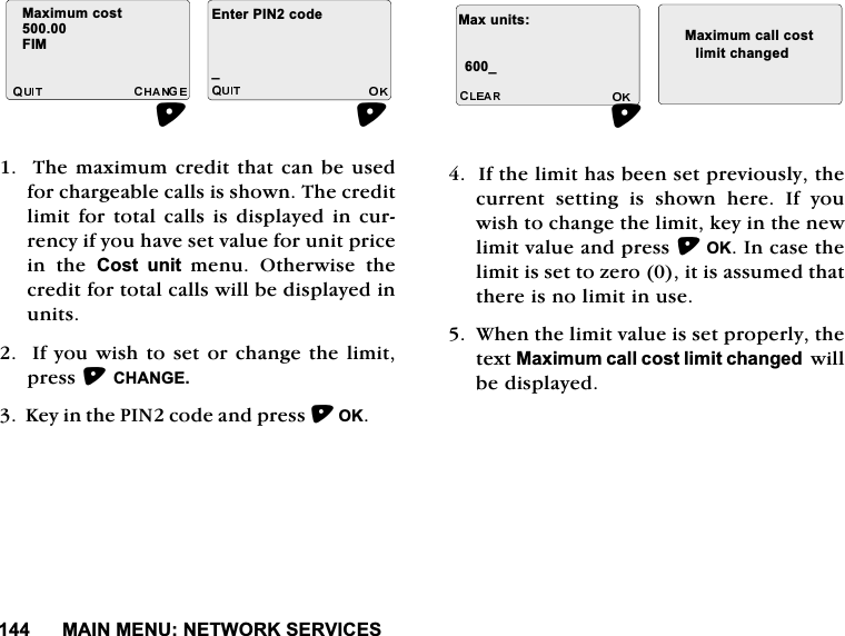 0$,10(181(7:25.6(59,&amp;(67KHPD[LPXPFUHGLWWKDWFDQEHXVHGIRUFKDUJHDEOHFDOOVLVVKRZQ7KHFUHGLWOLPLWIRU WRWDOFDOOV LV GLVSOD\HGLQ FXUUHQF\LI\RXKDYHVHWYDOXHIRUXQLWSULFHLQ WKH &amp;RVW XQLW PHQX 2WKHUZLVH WKHFUHGLWIRUWRWDOFDOOVZLOOEHGLVSOD\HGLQXQLWV,I\RXZLVKWRVHWRUFKDQJHWKHOLPLWSUHVV&amp;+$1*( .H\LQWKH3,1FRGHDQGSUHVV2.,IWKHOLPLWKDVEHHQVHWSUHYLRXVO\WKHFXUUHQWVHWWLQJLVVKRZQKHUH,I\RXZLVKWRFKDQJHWKHOLPLWNH\LQWKHQHZOLPLWYDOXHDQGSUHVV2.,QFDVHWKHOLPLWLVVHWWR]HURLWLVDVVXPHGWKDWWKHUHLVQROLPLWLQXVH:KHQWKHOLPLWYDOXHLVVHWSURSHUO\WKHWH[W0D[LPXPFDOOFRVWOLPLWFKDQJHGZLOOEHGLVSOD\HG0D[LPXPFRVW),0(QWHU3,1FRGHB0D[XQLWV0D[LPXPFDOOFRVWBOLPLWFKDQJHG