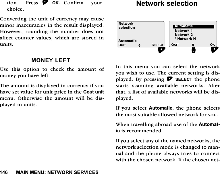 0$,10(181(7:25.6(59,&amp;(6WLRQ3UHVV2.&amp;RQILUP\RXUFKRLFH&amp;RQYHUWLQJWKHXQLWRIFXUUHQF\PD\FDXVHPLQRULQDFFXUDFLHVLQWKHUHVXOWGLVSOD\HG+RZHYHU URXQGLQJ WKH QXPEHU GRHV QRWDIIHFWFRXQWHUYDOXHVZKLFKDUHVWRUHGLQXQLWV021(</()78VH WKLV RSWLRQ WR FKHFN WKH DPRXQW RIPRQH\\RXKDYHOHIW7KHDPRXQWLVGLVSOD\HGLQFXUUHQF\LI\RXKDYHVHWYDOXHIRUXQLWSULFHLQWKH&amp;RVWXQLWPHQX 2WKHUZLVH WKH DPRXQW ZLOO EH GLVSOD\HGLQXQLWV1HWZRUNVHOHFWLRQ,Q WKLV PHQX \RX FDQ VHOHFW WKH QHWZRUN\RXZLVKWRXVH7KHFXUUHQWVHWWLQJLVGLVSOD\HG %\ SUHVVLQJ 6(/(&amp;7 WKH SKRQHVWDUWVVFDQQLQJDYDLODEOHQHWZRUNV$IWHUWKDWDOLVWRIDYDLODEOHQHWZRUNVZLOOEHGLVSOD\HG,I \RX VHOHFW $XWRPDWLF WKH SKRQH VHOHFWVWKHPRVWVXLWDEOHDOORZHGQHWZRUNIRU\RX:KHQWUDYHOOLQJDEURDGXVHRIWKH$XWRPDWLFLVUHFRPPHQGHG,I\RXVHOHFWDQ\RIWKHQDPHGQHWZRUNVWKHQHWZRUNVHOHFWLRQPRGHLVFKDQJHGWRPDQXDODQG WKH SKRQHDOZD\VWULHVWRFRQQHFWZLWKWKHFKRVHQQHWZRUN,IWKHFKRVHQQHW1HWZRUN1HWZRUNVHOHFWLRQM MQ$XWRPDWLF1HWZRUN11HWZRUN$XWRPDWLF