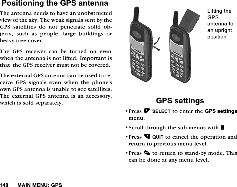 0$,10(18*363RVLWLRQLQJWKH*36DQWHQQD7KHDQWHQQDQHHGVWRKDYHDQXQREVWUXFWHGYLHZRIWKHVN\7KHZHDNVLJQDOVVHQWE\WKH*36 VDWHOOLWHV GR QRW SHQHWUDWH VROLG REMHFWVVXFKDVSHRSOHODUJHEXLOGLQJVRUKHDY\WUHHFRYHU7KH *36 UHFHLYHU FDQ EH WXUQHG RQ HYHQZKHQWKHDQWHQQDLVQRWOLIWHG ,PSRUWDQWLVWKDWWKH*36UHFHLYHUPXVWQRWEHFRYHUHG7KHH[WHUQDO*36DQWHQQDFDQEHXVHGWRUHFHLYH *36 VLJQDOV HYHQ ZKHQ WKH SKRQHVRZQ*36DQWHQQDLVXQDEOHWRVHHVDWHOOLWHV7KHH[WHUQDO*36DQWHQQDLVDQDFFHVVRU\ZKLFKLVVROGVHSDUDWHO\*36VHWWLQJV3UHVV6(/(&amp;7WRHQWHUWKH*36VHWWLQJVPHQX6FUROOWKURXJKWKHVXEPHQXVZLWKQ3UHVV48,7WRFDQFHOWKHRSHUDWLRQDQGUHWXUQWRSUHYLRXVPHQXOHYHO3UHVVFWRUHWXUQWRVWDQGE\PRGH7KLVFDQEHGRQHDWDQ\PHQXOHYHO/LIWLQJWKH*36DQWHQQDWRDQXSULJKWSRVLWLRQ