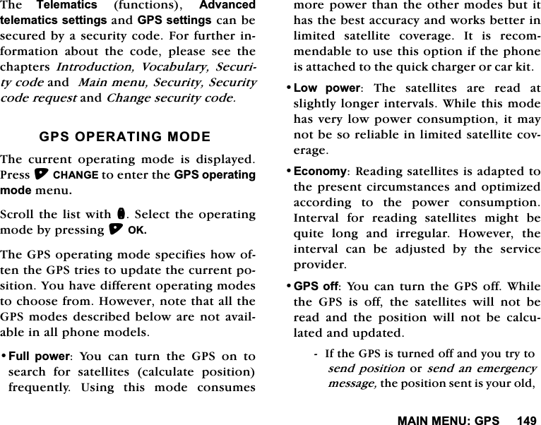 0$,10(18*367KH 7HOHPDWLFVIXQFWLRQV$GYDQFHGWHOHPDWLFVVHWWLQJVDQG*36VHWWLQJVFDQEHVHFXUHGE\DVHFXULW\FRGH)RUIXUWKHULQIRUPDWLRQ DERXW WKH FRGH SOHDVH VHH WKHFKDSWHUV ,QWURGXFWLRQ 9RFDEXODU\ 6HFXULW\FRGHDQG0DLQPHQX6HFXULW\6HFXULW\FRGHUHTXHVWDQG&amp;KDQJHVHFXULW\FRGH*3623(5$7,1*02'(7KH FXUUHQW RSHUDWLQJ PRGH LV GLVSOD\HG3UHVV&amp;+$1*(WRHQWHUWKH*36RSHUDWLQJPRGHPHQX6FUROOWKHOLVW ZLWKQ6HOHFWWKHRSHUDWLQJPRGHE\SUHVVLQJ2.7KH*36RSHUDWLQJPRGHVSHFLILHVKRZRIWHQWKH*36WULHVWRXSGDWHWKHFXUUHQWSRVLWLRQ<RXKDYHGLIIHUHQWRSHUDWLQJPRGHVWRFKRRVHIURP+RZHYHUQRWHWKDWDOOWKH*36PRGHVGHVFULEHGEHORZDUHQRW DYDLODEOHLQDOOSKRQHPRGHOV)XOO SRZHU <RX FDQ WXUQ WKH *36 RQ WRVHDUFK IRU VDWHOOLWHV FDOFXODWH SRVLWLRQIUHTXHQWO\ 8VLQJ WKLV PRGH FRQVXPHVPRUHSRZHUWKDQWKHRWKHUPRGHVEXWLWKDVWKHEHVWDFFXUDF\DQGZRUNVEHWWHULQOLPLWHG VDWHOOLWH FRYHUDJH ,W LV UHFRPPHQGDEOHWRXVHWKLVRSWLRQLIWKHSKRQHLVDWWDFKHGWRWKHTXLFNFKDUJHURUFDUNLW/RZ SRZHU 7KH VDWHOOLWHV DUH UHDG DWVOLJKWO\ORQJHULQWHUYDOV:KLOHWKLVPRGHKDVYHU\ORZSRZHUFRQVXPSWLRQLWPD\QRWEHVRUHOLDEOHLQOLPLWHGVDWHOOLWHFRYHUDJH(FRQRP\5HDGLQJVDWHOOLWHVLVDGDSWHGWRWKHSUHVHQWFLUFXPVWDQFHVDQGRSWLPL]HGDFFRUGLQJ WR WKH SRZHU FRQVXPSWLRQ,QWHUYDOIRUUHDGLQJVDWHOOLWHVPLJKWEHTXLWHORQJDQGLUUHJXODU+RZHYHUWKHLQWHUYDO FDQ EH DGMXVWHG E\ WKH VHUYLFHSURYLGHU*36RII<RXFDQWXUQWKH*36RII:KLOHWKH *36 LV RII WKH VDWHOOLWHV ZLOO QRW EHUHDGDQGWKHSRVLWLRQZLOOQRWEHFDOFXODWHGDQGXSGDWHG,IWKH*36LVWXUQHGRIIDQG\RXWU\WRVHQG SRVLWLRQ RUVHQG DQ HPHUJHQF\PHVVDJHWKHSRVLWLRQVHQWLV\RXUROG