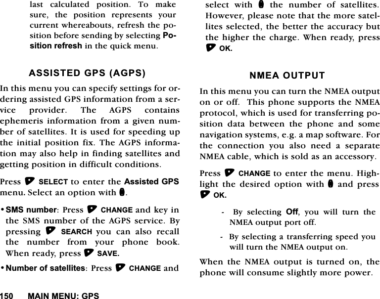 0$,10(18*36ODVW FDOFXODWHG SRVLWLRQ 7R PDNHVXUH WKH SRVLWLRQ UHSUHVHQWV \RXUFXUUHQWZKHUHDERXWVUHIUHVKWKHSRVLWLRQEHIRUHVHQGLQJE\VHOHFWLQJ3RVLWLRQUHIUHVKLQWKHTXLFNPHQX$66,67('*36$*36,QWKLVPHQX\RXFDQVSHFLI\VHWWLQJVIRURUGHULQJDVVLVWHG*36LQIRUPDWLRQIURPDVHUYLFHSURYLGHU7KH$*36FRQWDLQVHSKHPHULV LQIRUPDWLRQ IURP D JLYHQ QXPEHURIVDWHOOLWHV,WLVXVHGIRUVSHHGLQJXSWKH LQLWLDOSRVLWLRQ IL[7KH$*36 LQIRUPDWLRQPD\DOVRKHOSLQILQGLQJVDWHOOLWHVDQGJHWWLQJSRVLWLRQLQGLIILFXOWFRQGLWLRQV3UHVV6(/(&amp;7 WRHQWHUWKH$VVLVWHG*36PHQX6HOHFWDQRSWLRQZLWKQ606QXPEHU3UHVV&amp;+$1*(DQGNH\LQWKH606QXPEHURIWKH$*36VHUYLFH%\SUHVVLQJ 6($5&amp;+ \RX FDQ DOVR UHFDOOWKHQXPEHUIURP\RXUSKRQHERRN:KHQUHDG\SUHVV6$9(1XPEHURIVDWHOOLWHV3UHVV&amp;+$1*(DQGVHOHFW ZLWK QWKHQXPEHURIVDWHOOLWHV+RZHYHUSOHDVHQRWHWKDWWKHPRUHVDWHOOLWHVVHOHFWHGWKHEHWWHUWKHDFFXUDF\EXWWKHKLJKHUWKHFKDUJH:KHQUHDG\SUHVV2.10($287387,QWKLVPHQX\RXFDQWXUQWKH10($RXWSXWRQRURII7KLVSKRQHVXSSRUWVWKH10($SURWRFROZKLFKLVXVHGIRUWUDQVIHUULQJSRVLWLRQGDWDEHWZHHQWKHSKRQHDQGVRPHQDYLJDWLRQV\VWHPVHJDPDSVRIWZDUH)RUWKHFRQQHFWLRQ\RXDOVRQHHGDVHSDUDWH10($FDEOHZKLFKLVVROGDVDQDFFHVVRU\3UHVV&amp;+$1*( WRHQWHUWKHPHQX+LJKOLJKW WKH GHVLUHG RSWLRQ ZLWKQDQGSUHVV2.%\VHOHFWLQJ2II \RX ZLOO WXUQ WKH10($RXWSXWSRUWRII%\VHOHFWLQJDWUDQVIHUULQJVSHHG\RXZLOOWXUQWKH10($RXWSXWRQ:KHQWKH10($RXWSXWLVWXUQHGRQWKHSKRQHZLOOFRQVXPHVOLJKWO\PRUHSRZHU