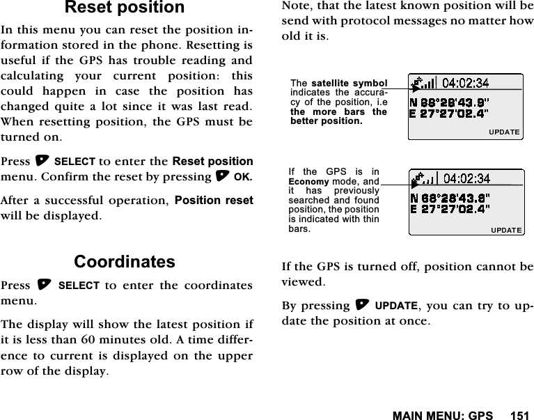 0$,10(18*365HVHWSRVLWLRQ,QWKLVPHQX\RXFDQUHVHWWKHSRVLWLRQLQIRUPDWLRQVWRUHGLQWKHSKRQH5HVHWWLQJLVXVHIXO LI WKH *36 KDV WURXEOH UHDGLQJ DQGFDOFXODWLQJ \RXU FXUUHQW SRVLWLRQ WKLVFRXOG KDSSHQ LQ FDVH WKH SRVLWLRQ KDVFKDQJHG TXLWH D ORW VLQFH LW ZDV ODVW UHDG:KHQUHVHWWLQJSRVLWLRQWKH*36PXVWEHWXUQHGRQ3UHVV6(/(&amp;7WRHQWHUWKH5HVHWSRVLWLRQPHQX&amp;RQILUPWKHUHVHWE\SUHVVLQJ2.$IWHUD VXFFHVVIXO RSHUDWLRQ 3RVLWLRQUHVHWZLOOEHGLVSOD\HG&amp;RRUGLQDWHV3UHVV 6(/(&amp;7 WRHQWHUWKHFRRUGLQDWHVPHQX7KHGLVSOD\ZLOOVKRZWKHODWHVWSRVLWLRQLILWLVOHVVWKDQPLQXWHVROG$WLPHGLIIHUHQFHWR FXUUHQW LVGLVSOD\HG RQWKH XSSHUURZRIWKHGLVSOD\1RWHWKDWWKHODWHVWNQRZQSRVLWLRQZLOOEHVHQGZLWKSURWRFROPHVVDJHVQRPDWWHUKRZROGLWLV,IWKH*36LVWXUQHGRIISRVLWLRQFDQQRWEHYLHZHG%\SUHVVLQJ83'$7(\RXFDQWU\WRXSGDWHWKHSRVLWLRQDWRQFH7KHVDWHOOLWH V\PEROLQGLFDWHV WKH DFFXUDF\ RI WKH SRVLWLRQ LHWKH PRUH EDUV WKHEHWWHUSRVLWLRQ,I WKH *36 LV LQ(FRQRP\PRGHDQGLW KDV SUHYLRXVO\VHDUFKHGDQG IRXQGSRVLWLRQWKHSRVLWLRQLVLQGLFDWHGZLWKWKLQEDUV