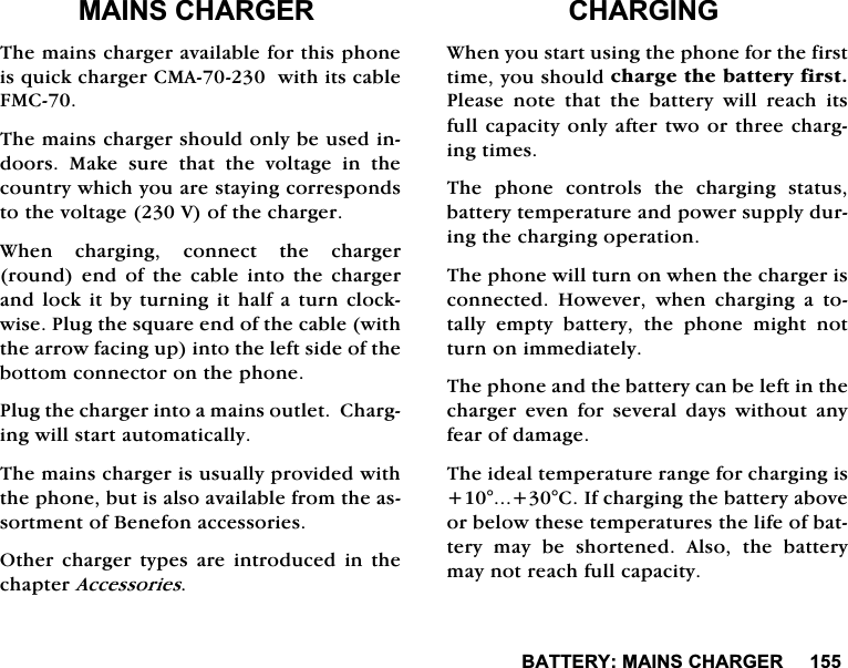 %$77(5<0$,16&amp;+$5*(50$,16&amp;+$5*(57KHPDLQVFKDUJHUDYDLODEOHIRUWKLVSKRQHLVTXLFNFKDUJHU&amp;0$ZLWKLWVFDEOH)0&amp;7KHPDLQVFKDUJHUVKRXOGRQO\EHXVHGLQGRRUV 0DNH VXUH WKDW WKH YROWDJH LQ WKHFRXQWU\ZKLFK\RXDUHVWD\LQJFRUUHVSRQGVWRWKHYROWDJH9RIWKHFKDUJHU:KHQFKDUJLQJFRQQHFWWKHFKDUJHUURXQG HQG RI WKH FDEOH LQWR WKHFKDUJHUDQGORFNLWE\WXUQLQJLWKDOIDWXUQFORFNZLVH3OXJWKHVTXDUHHQGRIWKHFDEOHZLWKWKHDUURZIDFLQJXSLQWRWKHOHIWVLGHRIWKHERWWRPFRQQHFWRURQWKHSKRQH3OXJWKHFKDUJHULQWRDPDLQVRXWOHW&amp;KDUJLQJZLOOVWDUWDXWRPDWLFDOO\7KHPDLQVFKDUJHULVXVXDOO\SURYLGHGZLWKWKHSKRQHEXWLVDOVRDYDLODEOHIURPWKHDVVRUWPHQWRI%HQHIRQDFFHVVRULHV2WKHU FKDUJHU W\SHV DUH LQWURGXFHG LQ WKHFKDSWHU$FFHVVRULHV&amp;+$5*,1*:KHQ\RXVWDUWXVLQJWKHSKRQHIRUWKHILUVWWLPH\RXVKRXOGFKDUJHWKHEDWWHU\ILUVW3OHDVH QRWH WKDW WKH EDWWHU\ ZLOO UHDFK LWVIXOOFDSDFLW\RQO\DIWHUWZRRUWKUHHFKDUJLQJWLPHV7KH SKRQH FRQWUROV WKH FKDUJLQJ VWDWXVEDWWHU\WHPSHUDWXUHDQGSRZHUVXSSO\GXULQJWKHFKDUJLQJRSHUDWLRQ7KHSKRQHZLOOWXUQRQZKHQWKHFKDUJHULVFRQQHFWHG +RZHYHU ZKHQ FKDUJLQJ D WRWDOO\ HPSW\ EDWWHU\ WKH SKRQH PLJKW QRWWXUQRQLPPHGLDWHO\7KHSKRQHDQGWKHEDWWHU\FDQEHOHIWLQWKHFKDUJHU HYHQ IRU VHYHUDO GD\V ZLWKRXW DQ\IHDURIGDPDJH7KHLGHDOWHPSHUDWXUHUDQJHIRUFKDUJLQJLV&amp;,IFKDUJLQJWKHEDWWHU\DERYHRUEHORZWKHVHWHPSHUDWXUHVWKHOLIHRIEDWWHU\PD\EHVKRUWHQHG$OVRWKHEDWWHU\PD\QRWUHDFKIXOOFDSDFLW\