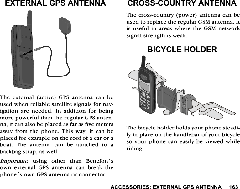 $&amp;&amp;(6625,(6(;7(51$/*36$17(11$(;7(51$/*36$17(11$7KH H[WHUQDO DFWLYH *36 DQWHQQD FDQ EHXVHGZKHQUHOLDEOHVDWHOOLWHVLJQDOVIRUQDYLJDWLRQ DUH QHHGHG ,Q DGGLWLRQ IRU EHLQJPRUHSRZHUIXOWKDQWKHUHJXODU*36DQWHQQDLWFDQDOVREHSODFHGDVIDUDVILYHPHWHUVDZD\ IURP WKH SKRQH 7KLV ZD\ LW FDQ EHSODFHGIRUH[DPSOHRQWKHURRIRIDFDURUDERDW 7KH DQWHQQD FDQ EH DWWDFKHG WR DEDFNEDJVWUDSDVZHOO,PSRUWDQW XVLQJ RWKHU WKDQ %HQHIRQVRZQH[WHUQDO*36DQWHQQDFDQEUHDNWKHSKRQHVRZQ*36DQWHQQDRUFRQQHFWRU&amp;5266&amp;28175<$17(11$7KHFURVVFRXQWU\SRZHUDQWHQQDFDQEHXVHGWRUHSODFHWKHUHJXODU*60DQWHQQD,WLVXVHIXOLQDUHDVZKHUHWKH*60QHWZRUNVLJQDOVWUHQJWKLVZHDN%,&amp;<&amp;/(+2/'(57KHELF\FOHKROGHUKROGV\RXUSKRQHVWHDGLO\LQSODFHRQWKHKDQGOHEDURI\RXUELF\FOHVR \RXU SKRQH FDQ HDVLO\EH YLHZHG ZKLOHULGLQJ