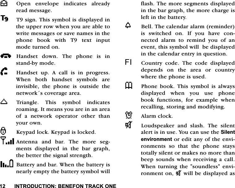 ,1752'8&amp;7,21%(1()2175$&amp;.21(^2SHQ HQYHORSH LQGLFDWHV DOUHDG\UHDGPHVVDJH7VLJQ7KLVV\PEROLVGLVSOD\HGLQWKHXSSHUURZZKHQ\RXDUHDEOHWRZULWHPHVVDJHVRUVDYHQDPHVLQWKHSKRQH ERRN ZLWK 7 WH[W LQSXWPRGHWXUQHGRQi+DQGVHW GRZQ 7KH SKRQH LV LQVWDQGE\PRGHh+DQGVHW XS $ FDOO LV LQ SURJUHVV:KHQ ERWK KDQGVHW V\PEROV DUHLQYLVLEOH WKH SKRQH LV RXWVLGH WKHQHWZRUNVFRYHUDJHDUHDK7ULDQJOH 7KLV V\PERO LQGLFDWHVURDPLQJ,WPHDQV\RXDUHLQDQDUHDRI D QHWZRUN RSHUDWRU RWKHU WKDQ\RXURZQ.H\SDGORFN.H\SDGLVORFNHG$QWHQQDDQGEDU7KHPRUHVHJPHQWVGLVSOD\HGLQWKHEDUJUDSKWKHEHWWHUWKHVLJQDOVWUHQJWK%DWWHU\DQGEDU:KHQWKHEDWWHU\LVQHDUO\HPSW\WKHEDWWHU\V\PEROZLOOIODVK7KHPRUHVHJPHQWVGLVSOD\HGLQWKHEDUJUDSKWKHPRUHFKDUJHLVOHIWLQWKHEDWWHU\Z%HOO7KHFDOHQGDUDODUPUHPLQGHULVVZLWFKHGRQ,I\RXKDYHFRQQHFWHGDODUPWRUHPLQG\RXRIDQHYHQWWKLVV\PEROZLOOEHGLVSOD\HGLQWKHFDOHQGDUHQWU\LQTXHVWLRQ), &amp;RXQWU\ FRGH 7KH FRGH GLVSOD\HGGHSHQGV RQ WKH DUHD RU FRXQWU\ZKHUHWKHSKRQHLVXVHG73KRQH ERRN 7KLV V\PERO LV DOZD\VGLVSOD\HGZKHQ\RXXVHSKRQHERRN IXQFWLRQV IRU H[DPSOH ZKHQUHFDOOLQJVWRULQJDQGPRGLI\LQJN$ODUPFORFNT/RXGVSHDNHU DQG VODVK 7KH VLOHQWDOHUWLVLQXVH<RXFDQXVHWKH6LOHQWHQYLURQPHQWRUHGLWDQ\RIWKHHQYLURQPHQWVVRWKDWWKHSKRQHVWD\VWRWDOO\VLOHQWRUPDNHVQRPRUHWKDQEHHS VRXQGV ZKHQ UHFHLYLQJ D FDOO:KHQ WXUQLQJ WKH VRXQGOHVV HQYLURQPHQWRQNZLOOEHGLVSOD\HGDV