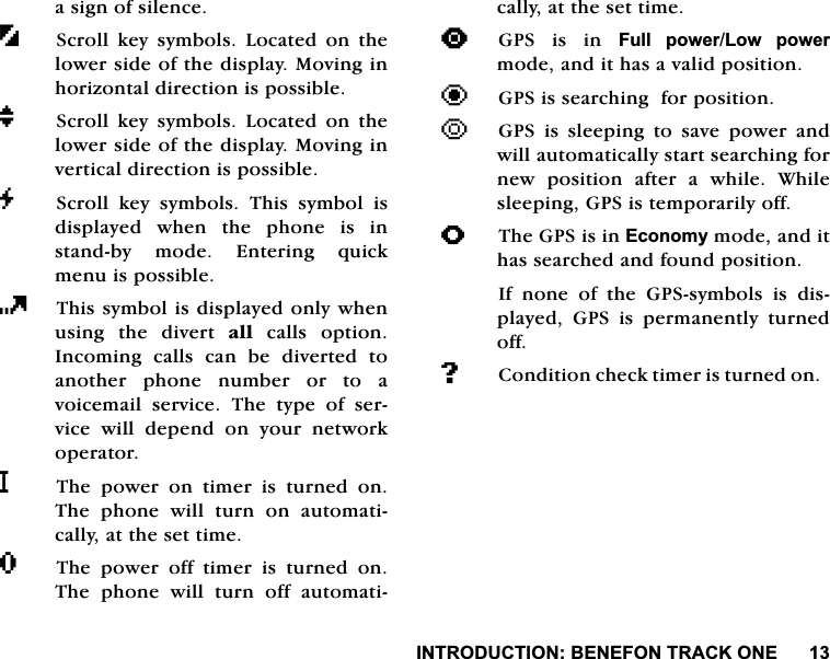 ,1752'8&amp;7,21%(1()2175$&amp;.21(DVLJQRIVLOHQFH6FUROO NH\ V\PEROV /RFDWHG RQ WKHORZHUVLGHRIWKHGLVSOD\0RYLQJLQKRUL]RQWDOGLUHFWLRQLVSRVVLEOHM6FUROO NH\ V\PEROV /RFDWHG RQ WKHORZHUVLGHRIWKHGLVSOD\0RYLQJLQYHUWLFDOGLUHFWLRQLVSRVVLEOHG6FUROO NH\ V\PEROV 7KLV V\PERO LVGLVSOD\HGZKHQWKHSKRQHLVLQVWDQGE\ PRGH (QWHULQJ TXLFNPHQXLVSRVVLEOH7KLVV\PEROLVGLVSOD\HGRQO\ZKHQXVLQJ WKH GLYHUW DOOFDOOVRSWLRQ,QFRPLQJFDOOVFDQEHGLYHUWHGWRDQRWKHU SKRQH QXPEHU RU WR DYRLFHPDLO VHUYLFH 7KH W\SH RI VHUYLFH ZLOO GHSHQG RQ \RXU QHWZRUNRSHUDWRUL7KH SRZHU RQ WLPHU LV WXUQHG RQ7KH SKRQH ZLOO WXUQ RQ DXWRPDWLFDOO\DWWKHVHWWLPHR7KH SRZHU RII WLPHU LV WXUQHG RQ7KH SKRQH ZLOO WXUQ RII DXWRPDWLFDOO\DWWKHVHWWLPH>*36 LV LQ )XOO SRZHU/RZ SRZHUPRGHDQGLWKDVDYDOLGSRVLWLRQ?*36LVVHDUFKLQJIRUSRVLWLRQ@*36 LV VOHHSLQJ WR VDYH SRZHU DQGZLOODXWRPDWLFDOO\VWDUWVHDUFKLQJIRUQHZSRVLWLRQDIWHUDZKLOH:KLOHVOHHSLQJ*36LVWHPSRUDULO\RIIA7KH*36LVLQ(FRQRP\PRGHDQGLWKDVVHDUFKHGDQGIRXQGSRVLWLRQ,I QRQH RI WKH *36V\PEROV LV GLVSOD\HG *36 LV SHUPDQHQWO\ WXUQHGRII#&amp;RQGLWLRQFKHFNWLPHULVWXUQHGRQ