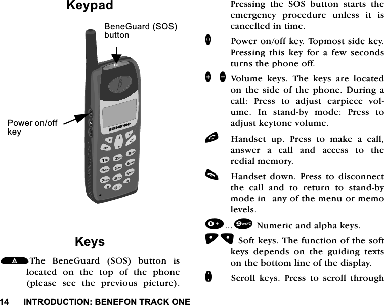 ,1752'8&amp;7,21%(1()2175$&amp;.21(.H\SDG.H\V7KH %HQH*XDUG 626 EXWWRQ LVORFDWHGRQWKHWRSRIWKHSKRQHSOHDVH VHH WKH SUHYLRXV SLFWXUH3UHVVLQJWKH626EXWWRQVWDUWVWKHHPHUJHQF\ SURFHGXUH XQOHVV LW LVFDQFHOOHGLQWLPH3RZHURQRIINH\7RSPRVWVLGHNH\3UHVVLQJ WKLV NH\ IRU D IHZ VHFRQGVWXUQVWKHSKRQHRII]\ 9ROXPHNH\V7KHNH\VDUHORFDWHGRQWKHVLGHRIWKHSKRQH'XULQJDFDOO 3UHVV WR DGMXVW HDUSLHFH YROXPH ,Q VWDQGE\ PRGH 3UHVV WRDGMXVWNH\WRQHYROXPHO+DQGVHW XS 3UHVV WR PDNH D FDOODQVZHU D FDOO DQG DFFHVV WR WKHUHGLDOPHPRU\F+DQGVHW GRZQ 3UHVV WR GLVFRQQHFWWKH FDOO DQG WR UHWXUQ WR VWDQGE\PRGHLQDQ\RIWKHPHQXRUPHPROHYHOV1XPHULFDQGDOSKDNH\V6RIWNH\V7KHIXQFWLRQRIWKHVRIWNH\V GHSHQGV RQ WKH JXLGLQJ WH[WVRQWKHERWWRPOLQHRIWKHGLVSOD\Q6FUROO NH\V 3UHVV WR VFUROO WKURXJK3RZHURQRIINH\%HQH*XDUG626EXWWRQ