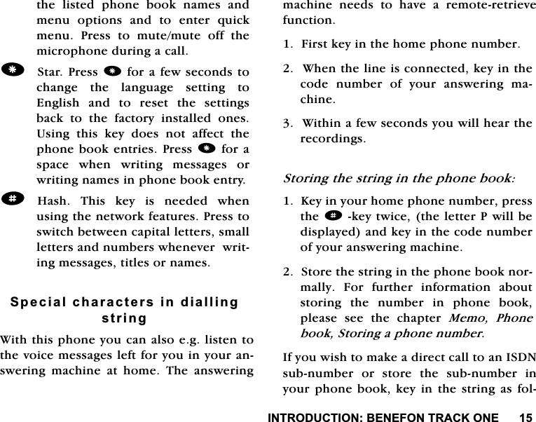 ,1752'8&amp;7,21%(1()2175$&amp;.21(WKHOLVWHGSKRQHERRNQDPHVDQGPHQX RSWLRQV DQG WR HQWHU TXLFNPHQX 3UHVV WR PXWHPXWH RII WKHPLFURSKRQHGXULQJDFDOO6WDU3UHVVIRUDIHZVHFRQGVWRFKDQJH WKH ODQJXDJH VHWWLQJ WR(QJOLVKDQGWRUHVHWWKHVHWWLQJVEDFN WR WKH IDFWRU\ LQVWDOOHG RQHV8VLQJ WKLV NH\ GRHV QRW DIIHFW WKHSKRQHERRNHQWULHV3UHVVIRUDVSDFH ZKHQ ZULWLQJ PHVVDJHV RUZULWLQJQDPHVLQSKRQHERRNHQWU\d+DVK 7KLV NH\ LV QHHGHG ZKHQXVLQJWKHQHWZRUNIHDWXUHV3UHVVWRVZLWFKEHWZHHQFDSLWDOOHWWHUVVPDOOOHWWHUVDQGQXPEHUVZKHQHYHUZULWLQJPHVVDJHVWLWOHVRUQDPHV6SHFLDOFKDUDFWHUVLQGLDOOLQJVWULQJ:LWKWKLVSKRQH\RXFDQDOVRHJOLVWHQWRWKHYRLFHPHVVDJHVOHIWIRU\RXLQ\RXUDQVZHULQJ PDFKLQH DW KRPH 7KH DQVZHULQJPDFKLQH QHHGV WR KDYH D UHPRWHUHWULHYHIXQFWLRQ)LUVWNH\LQWKHKRPHSKRQHQXPEHU:KHQWKHOLQHLVFRQQHFWHGNH\LQWKHFRGH QXPEHU RI \RXU DQVZHULQJ PDFKLQH:LWKLQDIHZVHFRQGV\RXZLOOKHDUWKHUHFRUGLQJV6WRULQJWKHVWULQJLQWKHSKRQHERRN.H\LQ\RXUKRPHSKRQHQXPEHUSUHVVWKHdNH\WZLFHWKHOHWWHU3ZLOOEHGLVSOD\HGDQGNH\LQWKHFRGHQXPEHURI\RXUDQVZHULQJPDFKLQH6WRUHWKHVWULQJLQWKHSKRQHERRNQRUPDOO\ )RU IXUWKHU LQIRUPDWLRQ DERXWVWRULQJ WKH QXPEHU LQ SKRQH ERRNSOHDVH VHH WKH FKDSWHU 0HPR 3KRQHERRN6WRULQJDSKRQHQXPEHU,I\RXZLVKWRPDNHDGLUHFWFDOOWRDQ,6'1VXEQXPEHU RU VWRUH WKH VXEQXPEHU LQ\RXUSKRQHERRNNH\LQWKHVWULQJDVIRO