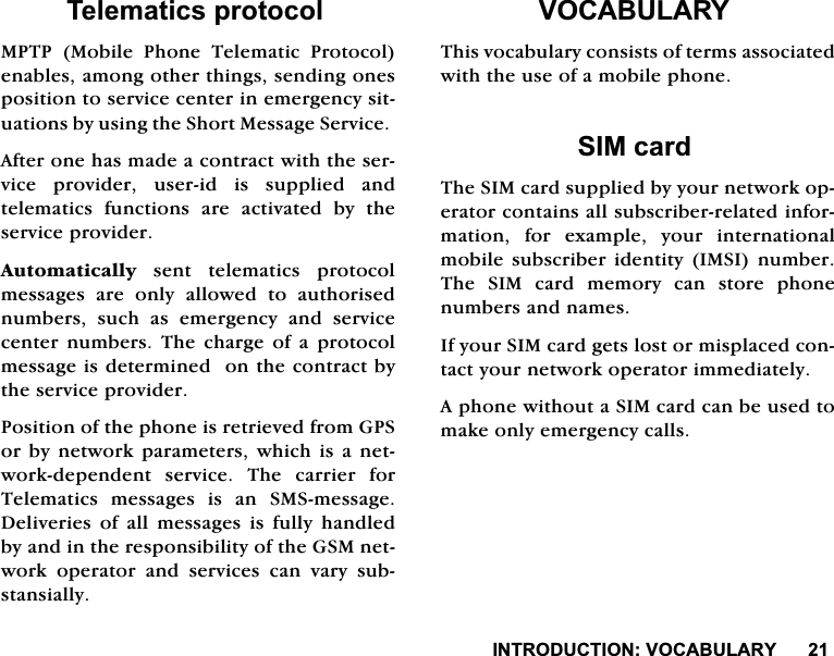 ,1752'8&amp;7,2192&amp;$%8/$5<7HOHPDWLFVSURWRFRO0373 0RELOH 3KRQH 7HOHPDWLF 3URWRFROHQDEOHVDPRQJRWKHUWKLQJVVHQGLQJRQHVSRVLWLRQWRVHUYLFHFHQWHULQHPHUJHQF\VLWXDWLRQVE\XVLQJWKH6KRUW0HVVDJH6HUYLFH$IWHURQHKDVPDGHDFRQWUDFWZLWKWKHVHUYLFH SURYLGHU XVHULG LV VXSSOLHG DQGWHOHPDWLFV IXQFWLRQV DUH DFWLYDWHG E\ WKHVHUYLFHSURYLGHU$XWRPDWLFDOO\ VHQW WHOHPDWLFV SURWRFROPHVVDJHV DUH RQO\ DOORZHG WR DXWKRULVHGQXPEHUV VXFK DV HPHUJHQF\ DQG VHUYLFHFHQWHU QXPEHUV 7KH FKDUJH RI D SURWRFROPHVVDJHLVGHWHUPLQHGRQWKHFRQWUDFWE\WKHVHUYLFHSURYLGHU3RVLWLRQRIWKHSKRQHLVUHWULHYHGIURP*36RUE\ QHWZRUN SDUDPHWHUV ZKLFK LVD QHWZRUNGHSHQGHQW VHUYLFH 7KH FDUULHU IRU7HOHPDWLFV PHVVDJHV LV DQ 606PHVVDJH'HOLYHULHV RI DOO PHVVDJHV LV IXOO\ KDQGOHGE\DQGLQWKHUHVSRQVLELOLW\RIWKH*60QHWZRUN RSHUDWRU DQG VHUYLFHV FDQ YDU\ VXEVWDQVLDOO\92&amp;$%8/$5<7KLVYRFDEXODU\FRQVLVWVRIWHUPVDVVRFLDWHGZLWKWKHXVHRIDPRELOHSKRQH6,0FDUG7KH6,0FDUGVXSSOLHGE\\RXUQHWZRUNRSHUDWRUFRQWDLQVDOOVXEVFULEHUUHODWHGLQIRUPDWLRQ IRU H[DPSOH \RXU LQWHUQDWLRQDOPRELOHVXEVFULEHULGHQWLW\,06,QXPEHU7KH 6,0 FDUG PHPRU\ FDQ VWRUH SKRQHQXPEHUVDQGQDPHV,I\RXU6,0FDUGJHWVORVWRUPLVSODFHGFRQWDFW\RXUQHWZRUNRSHUDWRULPPHGLDWHO\$SKRQHZLWKRXWD6,0FDUGFDQEHXVHGWRPDNHRQO\HPHUJHQF\FDOOV