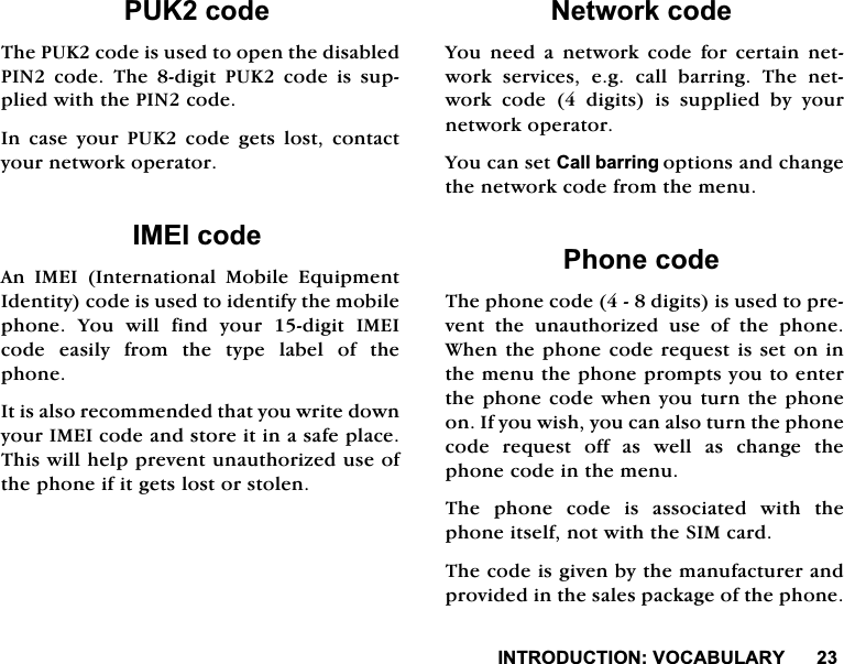 ,1752'8&amp;7,2192&amp;$%8/$5<38.FRGH7KH38.FRGHLVXVHGWRRSHQWKHGLVDEOHG3,1FRGH7KHGLJLW38.FRGHLVVXSSOLHGZLWKWKH3,1FRGH,QFDVH\RXU38.FRGHJHWVORVWFRQWDFW\RXUQHWZRUNRSHUDWRU,0(,FRGH$Q ,0(, ,QWHUQDWLRQDO 0RELOH (TXLSPHQW,GHQWLW\FRGHLVXVHGWRLGHQWLI\WKHPRELOHSKRQH<RXZLOOILQG\RXUGLJLW,0(,FRGHHDVLO\IURPWKHW\SHODEHORIWKHSKRQH,WLVDOVRUHFRPPHQGHGWKDW\RXZULWHGRZQ\RXU,0(,FRGHDQGVWRUHLWLQDVDIHSODFH7KLVZLOOKHOSSUHYHQWXQDXWKRUL]HGXVHRIWKHSKRQHLILWJHWVORVWRUVWROHQ1HWZRUNFRGH<RX QHHG D QHWZRUN FRGH IRU FHUWDLQ QHWZRUN VHUYLFHV HJ FDOO EDUULQJ 7KH QHWZRUNFRGHGLJLWVLVVXSSOLHGE\\RXUQHWZRUNRSHUDWRU<RXFDQVHW&amp;DOOEDUULQJRSWLRQVDQGFKDQJHWKHQHWZRUNFRGHIURPWKHPHQX3KRQHFRGH7KHSKRQHFRGHGLJLWVLVXVHGWRSUHYHQW WKH XQDXWKRUL]HG XVH RI WKH SKRQH:KHQWKHSKRQHFRGHUHTXHVWLVVHWRQLQWKHPHQXWKHSKRQHSURPSWV\RXWRHQWHUWKHSKRQHFRGHZKHQ\RXWXUQWKHSKRQHRQ,I\RXZLVK\RXFDQDOVRWXUQWKHSKRQHFRGHUHTXHVWRIIDVZHOODVFKDQJHWKHSKRQHFRGHLQWKHPHQX7KH SKRQH FRGH LV DVVRFLDWHG ZLWK WKHSKRQHLWVHOIQRWZLWKWKH6,0FDUG7KHFRGHLVJLYHQE\WKHPDQXIDFWXUHUDQGSURYLGHGLQWKHVDOHVSDFNDJHRIWKHSKRQH