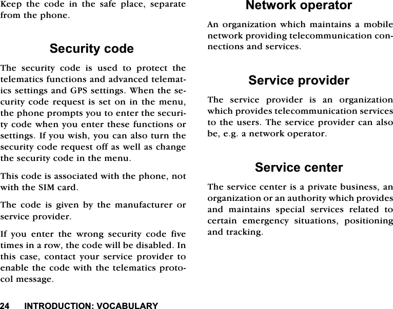 ,1752'8&amp;7,2192&amp;$%8/$5<.HHSWKHFRGHLQWKHVDIHSODFHVHSDUDWHIURPWKHSKRQH6HFXULW\FRGH7KHVHFXULW\FRGHLVXVHGWRSURWHFWWKHWHOHPDWLFVIXQFWLRQVDQGDGYDQFHGWHOHPDWLFVVHWWLQJVDQG*36VHWWLQJV:KHQWKHVHFXULW\FRGHUHTXHVWLVVHWRQLQWKHPHQXWKHSKRQHSURPSWV\RXWRHQWHUWKHVHFXULW\FRGHZKHQ\RXHQWHUWKHVHIXQFWLRQVRUVHWWLQJV,I\RXZLVK\RXFDQDOVRWXUQWKHVHFXULW\FRGHUHTXHVWRIIDVZHOODVFKDQJHWKHVHFXULW\FRGHLQWKHPHQX7KLVFRGHLVDVVRFLDWHGZLWKWKHSKRQHQRWZLWKWKH6,0FDUG7KHFRGHLVJLYHQE\WKHPDQXIDFWXUHURUVHUYLFHSURYLGHU,I\RXHQWHUWKHZURQJVHFXULW\FRGHILYHWLPHVLQDURZWKHFRGHZLOOEHGLVDEOHG,QWKLV FDVH FRQWDFW \RXU VHUYLFH SURYLGHU WRHQDEOHWKHFRGHZLWKWKHWHOHPDWLFVSURWRFROPHVVDJH1HWZRUNRSHUDWRU$QRUJDQL]DWLRQ ZKLFKPDLQWDLQV DPRELOHQHWZRUNSURYLGLQJWHOHFRPPXQLFDWLRQFRQQHFWLRQVDQGVHUYLFHV6HUYLFHSURYLGHU7KH VHUYLFH SURYLGHU LV DQ RUJDQL]DWLRQZKLFKSURYLGHVWHOHFRPPXQLFDWLRQVHUYLFHVWRWKHXVHUV7KHVHUYLFHSURYLGHUFDQDOVREHHJDQHWZRUNRSHUDWRU6HUYLFHFHQWHU7KHVHUYLFHFHQWHULVDSULYDWHEXVLQHVVDQRUJDQL]DWLRQRUDQDXWKRULW\ZKLFKSURYLGHVDQG PDLQWDLQV VSHFLDO VHUYLFHV UHODWHG WRFHUWDLQ HPHUJHQF\ VLWXDWLRQV SRVLWLRQLQJDQGWUDFNLQJ