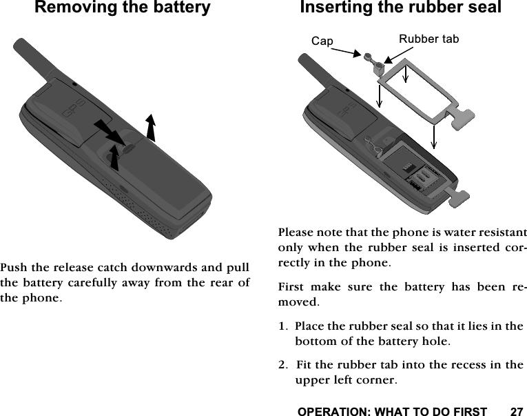 23(5$7,21:+$772'2),5675HPRYLQJWKHEDWWHU\3XVKWKHUHOHDVHFDWFKGRZQZDUGVDQGSXOOWKHEDWWHU\FDUHIXOO\DZD\IURPWKHUHDURIWKHSKRQH,QVHUWLQJWKHUXEEHUVHDO3OHDVHQRWHWKDWWKHSKRQHLVZDWHUUHVLVWDQWRQO\ZKHQWKHUXEEHUVHDOLVLQVHUWHGFRUUHFWO\LQWKHSKRQH)LUVW PDNH VXUH WKH EDWWHU\ KDV EHHQ UHPRYHG3ODFHWKHUXEEHUVHDOVRWKDWLWOLHVLQWKHERWWRPRIWKHEDWWHU\KROH)LWWKHUXEEHUWDELQWRWKHUHFHVVLQWKHXSSHUOHIWFRUQHU&amp;DS 5XEEHUWDE