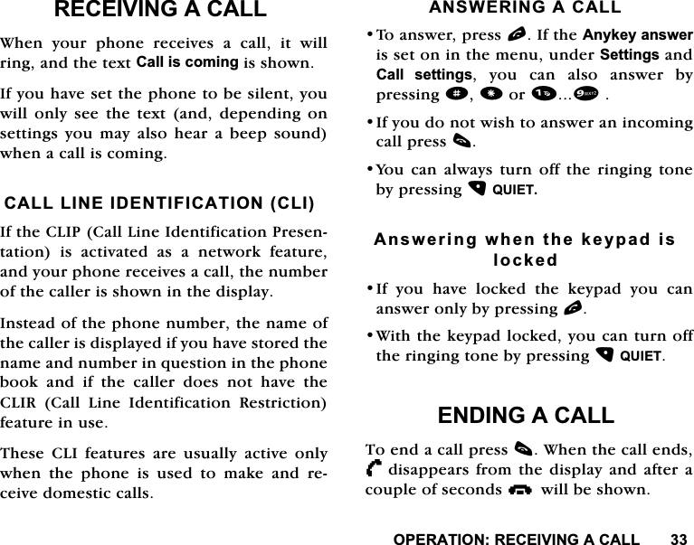 23(5$7,215(&amp;(,9,1*$&amp;$//5(&amp;(,9,1*$&amp;$//:KHQ \RXU SKRQH UHFHLYHV D FDOO LW ZLOOULQJDQGWKHWH[W&amp;DOOLVFRPLQJLVVKRZQ,I\RXKDYHVHWWKHSKRQHWREHVLOHQW\RXZLOORQO\VHHWKHWH[WDQGGHSHQGLQJRQVHWWLQJV \RX PD\ DOVR KHDU D EHHS VRXQGZKHQDFDOOLVFRPLQJ&amp;$///,1(,'(17,),&amp;$7,21&amp;/,,IWKH&amp;/,3&amp;DOO/LQH,GHQWLILFDWLRQ3UHVHQWDWLRQ LV DFWLYDWHG DV D QHWZRUN IHDWXUHDQG\RXUSKRQHUHFHLYHVDFDOOWKHQXPEHURIWKHFDOOHULVVKRZQLQWKHGLVSOD\,QVWHDGRIWKHSKRQHQXPEHUWKHQDPHRIWKHFDOOHULVGLVSOD\HGLI\RXKDYHVWRUHGWKHQDPHDQGQXPEHULQTXHVWLRQLQWKHSKRQHERRNDQGLIWKHFDOOHUGRHVQRWKDYHWKH&amp;/,5 &amp;DOO /LQH ,GHQWLILFDWLRQ 5HVWULFWLRQIHDWXUHLQXVH7KHVH &amp;/, IHDWXUHV DUH XVXDOO\ DFWLYHRQO\ZKHQWKHSKRQHLVXVHGWRPDNHDQGUHFHLYHGRPHVWLFFDOOV$16:(5,1*$&amp;$//7RDQVZHUSUHVVO,IWKH$Q\NH\DQVZHULVVHWRQLQWKHPHQXXQGHU6HWWLQJVDQG&amp;DOO VHWWLQJV \RX FDQ DOVR DQVZHU E\SUHVVLQJdRU,I\RXGRQRWZLVKWRDQVZHUDQLQFRPLQJFDOOSUHVVF<RX FDQ DOZD\V WXUQ RII WKH ULQJLQJ WRQHE\SUHVVLQJ48,(7$QVZHULQJZKHQWKHNH\SDGLVORFNHG,I \RX KDYH ORFNHG WKH NH\SDG \RX FDQDQVZHURQO\E\SUHVVLQJO:LWKWKHNH\SDGORFNHG\RXFDQWXUQRIIWKHULQJLQJWRQHE\SUHVVLQJ48,(7(1',1*$&amp;$//7RHQGDFDOOSUHVVF:KHQWKHFDOOHQGV/      GLVDSSHDUVIURPWKHGLVSOD\DQGDIWHUDFRXSOHRIVHFRQGViZLOOEHVKRZQ