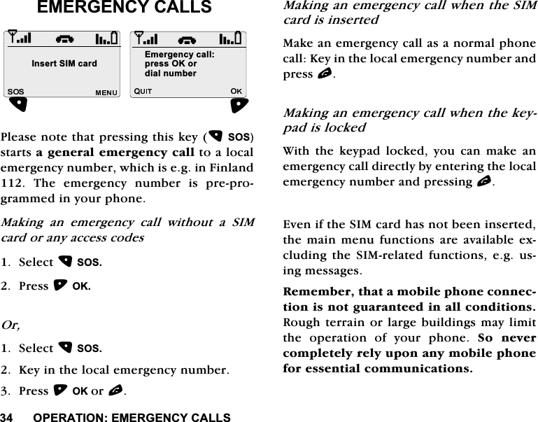 23(5$7,21(0(5*(1&amp;<&amp;$//6(0(5*(1&amp;<&amp;$//63OHDVHQRWHWKDWSUHVVLQJWKLVNH\626VWDUWVDJHQHUDOHPHUJHQF\FDOOWRDORFDOHPHUJHQF\QXPEHUZKLFKLVHJLQ)LQODQG7KHHPHUJHQF\QXPEHULVSUHSURJUDPPHGLQ\RXUSKRQH0DNLQJ DQ HPHUJHQF\ FDOO ZLWKRXW D 6,0FDUGRUDQ\DFFHVVFRGHV6HOHFW6263UHVV2.2U6HOHFW626.H\LQWKHORFDOHPHUJHQF\QXPEHU3UHVV2.RUO0DNLQJDQHPHUJHQF\FDOOZKHQWKH6,0FDUGLVLQVHUWHG0DNHDQHPHUJHQF\FDOODVDQRUPDOSKRQHFDOO.H\LQWKHORFDOHPHUJHQF\QXPEHUDQGSUHVVO0DNLQJDQHPHUJHQF\FDOOZKHQWKHNH\SDGLVORFNHG:LWK WKH NH\SDG ORFNHG \RX FDQ PDNH DQHPHUJHQF\FDOOGLUHFWO\E\HQWHULQJWKHORFDOHPHUJHQF\QXPEHUDQGSUHVVLQJO(YHQLIWKH6,0FDUGKDVQRWEHHQLQVHUWHGWKHPDLQ PHQXIXQFWLRQV DUH DYDLODEOHH[FOXGLQJ WKH 6,0UHODWHG IXQFWLRQV HJ XVLQJPHVVDJHV5HPHPEHUWKDWDPRELOHSKRQHFRQQHFWLRQLVQRWJXDUDQWHHGLQDOOFRQGLWLRQV5RXJKWHUUDLQRUODUJHEXLOGLQJVPD\OLPLWWKH RSHUDWLRQ RI \RXU SKRQH 6R QHYHUFRPSOHWHO\UHO\XSRQDQ\PRELOHSKRQHIRUHVVHQWLDOFRPPXQLFDWLRQVi,QVHUW6,0FDUG(PHUJHQF\FDOOSUHVV2.RUGLDOQXPEHUi