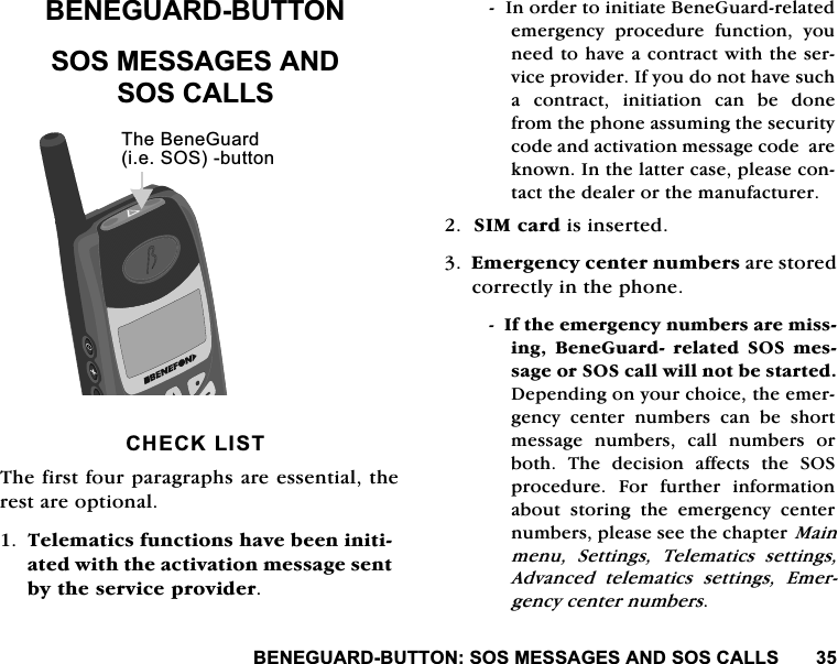 %(1(*8$5'%877216260(66$*(6$1'626&amp;$//6%(1(*8$5'%877216260(66$*(6$1'626&amp;$//6&amp;+(&amp;./,677KHILUVWIRXUSDUDJUDSKVDUHHVVHQWLDOWKHUHVWDUHRSWLRQDO7HOHPDWLFVIXQFWLRQVKDYHEHHQLQLWLDWHGZLWKWKHDFWLYDWLRQPHVVDJHVHQWE\WKHVHUYLFHSURYLGHU,QRUGHUWRLQLWLDWH%HQH*XDUGUHODWHGHPHUJHQF\ SURFHGXUH IXQFWLRQ \RXQHHGWRKDYHDFRQWUDFWZLWKWKHVHUYLFHSURYLGHU,I\RXGRQRWKDYHVXFKD FRQWUDFW LQLWLDWLRQ FDQ EH GRQHIURPWKHSKRQHDVVXPLQJWKHVHFXULW\FRGHDQGDFWLYDWLRQPHVVDJHFRGHDUHNQRZQ,QWKHODWWHUFDVHSOHDVHFRQWDFWWKHGHDOHURUWKHPDQXIDFWXUHU6,0FDUGLVLQVHUWHG(PHUJHQF\FHQWHUQXPEHUVDUHVWRUHGFRUUHFWO\LQWKHSKRQH,IWKHHPHUJHQF\QXPEHUVDUHPLVVLQJ %HQH*XDUG UHODWHG 626 PHVVDJHRU626FDOOZLOOQRWEHVWDUWHG'HSHQGLQJRQ\RXUFKRLFHWKHHPHUJHQF\ FHQWHU QXPEHUV FDQ EH VKRUWPHVVDJH QXPEHUV FDOO QXPEHUV RUERWK 7KH GHFLVLRQ DIIHFWV WKH 626SURFHGXUH )RU IXUWKHU LQIRUPDWLRQDERXWVWRULQJWKHHPHUJHQF\FHQWHUQXPEHUVSOHDVHVHHWKHFKDSWHU0DLQPHQX 6HWWLQJV 7HOHPDWLFV VHWWLQJV$GYDQFHG WHOHPDWLFV VHWWLQJV (PHUJHQF\FHQWHUQXPEHUV7KH%HQH*XDUGLH626EXWWRQ