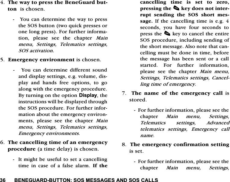 %(1(*8$5'%877216260(66$*(6$1'626&amp;$//67KHZD\WRSUHVVWKH%HQH*XDUGEXWWRQLVFKRVHQ<RXFDQGHWHUPLQHWKHZD\WRSUHVVWKH626EXWWRQWZRTXLFNSUHVVHVRURQHORQJSUHVV)RUIXUWKHULQIRUPDWLRQ SOHDVH VHH WKH FKDSWHU 0DLQPHQX 6HWWLQJV 7HOHPDWLFV VHWWLQJV626DFWLYDWLRQ(PHUJHQF\HQYLURQPHQWLVFKRVHQ<RXFDQGHWHUPLQHGLIIHUHQWVRXQGDQGGLVSOD\VHWWLQJVHJYROXPHGLVSOD\DQGKDQGVIUHHRSWLRQVWRJRDORQJZLWKWKHHPHUJHQF\SURFHGXUH%\WXUQLQJRQWKHRSWLRQ'LVSOD\WKHLQVWUXFWLRQVZLOOEHGLVSOD\HGWKURXJKWKH626SURFHGXUH)RUIXUWKHULQIRUPDWLRQDERXWWKHHPHUJHQF\HQYLURQPHQWV SOHDVH VHH WKH FKDSWHU 0DLQPHQX 6HWWLQJV 7HOHPDWLFV VHWWLQJV(PHUJHQF\HQYLURQPHQWV7KHFDQFHOOLQJWLPHRIDQHPHUJHQF\SURFHGXUHDWLPHGHOD\LVFKRVHQ,WPLJKWEHXVHIXOWRVHWDFDQFHOOLQJWLPHLQFDVHRIDIDOVHDODUP,I WKHFDQFHOOLQJWLPHLVVHWWR]HURSUHVVLQJWKHFNH\GRHVQRWLQWHUUXSWVHQGLQJWKH626VKRUWPHVVDJH,IWKHFDQFHOOLQJWLPHLVHJVHFRQGV \RX KDYH IRXU VHFRQGV WRSUHVVWKHFNH\WRFDQFHOWKHHQWLUH626SURFHGXUHLQFOXGLQJVHQGLQJRIWKHVKRUWPHVVDJH$OVRQRWHWKDWFDQFHOOLQJPXVWEHGRQHLQWLPHEHIRUHWKHPHVVDJHKDVEHHQVHQWRUDFDOOVWDUWHG )RU IXUWKHU LQIRUPDWLRQSOHDVH VHH WKH FKDSWHU 0DLQ PHQX6HWWLQJV7HOHPDWLFVVHWWLQJV &amp;DQFHOOLQJWLPHRIHPHUJHQF\  7KH QDPH RI WKH HPHUJHQF\ FDOOLVVWRUHG)RUIXUWKHULQIRUPDWLRQSOHDVHVHHWKHFKDSWHU 0DLQPHQX6HWWLQJV7HOHPDWLFV VHWWLQJV $GYDQFHGWHOHPDWLFVVHWWLQJV(PHUJHQF\FDOOQDPH7KHHPHUJHQF\FRQILUPDWLRQVHWWLQJLVVHW)RUIXUWKHULQIRUPDWLRQSOHDVHVHHWKHFKDSWHU 0DLQPHQX6HWWLQJV