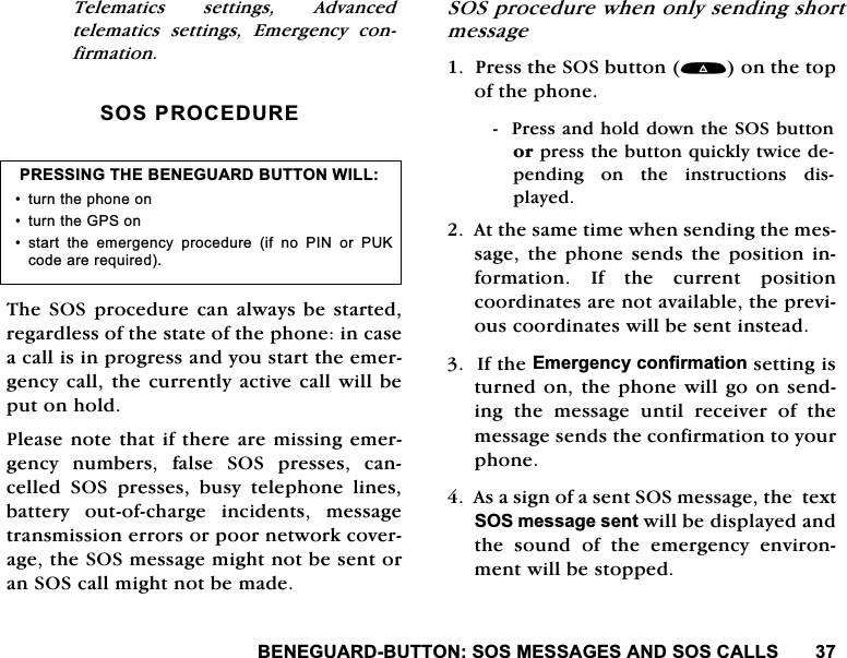 %(1(*8$5'%877216260(66$*(6$1'626&amp;$//67HOHPDWLFV VHWWLQJV $GYDQFHGWHOHPDWLFV VHWWLQJV (PHUJHQF\ FRQILUPDWLRQ626352&amp;('85(7KH626SURFHGXUH FDQDOZD\VEHVWDUWHGUHJDUGOHVVRIWKHVWDWHRIWKHSKRQHLQFDVHDFDOOLVLQSURJUHVVDQG\RXVWDUWWKHHPHUJHQF\FDOOWKHFXUUHQWO\DFWLYHFDOOZLOOEHSXWRQKROG3OHDVHQRWHWKDWLIWKHUHDUHPLVVLQJHPHUJHQF\ QXPEHUV IDOVH 626 SUHVVHV FDQFHOOHG 626 SUHVVHV EXV\ WHOHSKRQH OLQHVEDWWHU\ RXWRIFKDUJH LQFLGHQWV PHVVDJHWUDQVPLVVLRQHUURUVRUSRRUQHWZRUNFRYHUDJHWKH626PHVVDJHPLJKWQRWEHVHQWRUDQ626FDOOPLJKWQRWEHPDGH626SURFHGXUHZKHQRQO\VHQGLQJVKRUWPHVVDJH3UHVVWKH626EXWWRQRQWKHWRSRIWKHSKRQH3UHVVDQGKROGGRZQWKH626EXWWRQRUSUHVVWKHEXWWRQTXLFNO\WZLFHGHSHQGLQJ RQ WKH LQVWUXFWLRQV GLVSOD\HG$WWKHVDPHWLPHZKHQVHQGLQJWKHPHVVDJHWKHSKRQH VHQGVWKH SRVLWLRQ LQIRUPDWLRQ ,I WKH FXUUHQW SRVLWLRQFRRUGLQDWHVDUHQRWDYDLODEOHWKHSUHYLRXVFRRUGLQDWHVZLOOEHVHQWLQVWHDG,IWKH(PHUJHQF\FRQILUPDWLRQVHWWLQJLVWXUQHGRQWKHSKRQHZLOOJRRQVHQGLQJWKHPHVVDJHXQWLOUHFHLYHURIWKHPHVVDJHVHQGVWKHFRQILUPDWLRQWR\RXUSKRQH$VDVLJQRIDVHQW626PHVVDJHWKHWH[W626PHVVDJHVHQWZLOOEHGLVSOD\HGDQGWKHVRXQGRIWKHHPHUJHQF\HQYLURQPHQWZLOOEHVWRSSHG35(66,1*7+(%(1(*8$5'%87721:,// WXUQWKHSKRQHRQ WXUQWKH*36RQ VWDUW WKH HPHUJHQF\ SURFHGXUH LI QR 3,1 RU 38.FRGHDUHUHTXLUHG