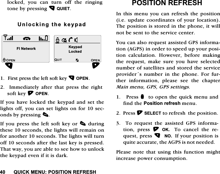 48,&amp;.0(18326,7,215()5(6+ORFNHG \RX FDQ WXUQ RII WKH ULQJLQJWRQHE\SUHVVLQJ48,(78QORFNLQJWKHNH\SDG)LUVWSUHVVWKHOHIWVRIWNH\23(1,PPHGLDWHO\DIWHUWKDWSUHVVWKHULJKWVRIWNH\23(1,I\RXKDYHORFNHGWKHNH\SDGDQGVHWWKHOLJKWVRII\RXFDQVHWOLJKWVRQIRUVHFRQGVE\SUHVVLQJF,I\RXSUHVVWKHOHIWVRIWNH\RUFGXULQJWKHVHVHFRQGVWKHOLJKWVZLOOUHPDLQRQIRUDQRWKHUVHFRQGV7KHOLJKWVZLOOWXUQRIIVHFRQGVDIWHUWKHODVWNH\LVSUHVVHG7KDWZD\\RXDUHDEOHWRVHHKRZWRXQORFNWKHNH\SDGHYHQLILWLVGDUN326,7,215()5(6+,QWKLVPHQX\RXFDQUHIUHVKWKHSRVLWLRQLHXSGDWHFRRUGLQDWHVRI\RXUORFDWLRQ7KHSRVLWLRQLVVWRUHGLQWKHSKRQHLWZLOOQRWEHVHQWWRWKHVHUYLFHFHQWHU<RXFDQDOVRUHTXHVWDVVLVWHG*36LQIRUPDWLRQ$*36LQRUGHUWRVSHHGXS\RXUSRVLWLRQ FDOFXODWLRQ +RZHYHU EHIRUH PDNLQJWKH UHTXHVW PDNH VXUH \RX KDYH VHOHFWHGQXPEHURIVDWHOOLWHVDQGVWRUHGWKHVHUYLFHSURYLGHUV QXPEHU LQ WKH SKRQH )RU IXUWKHU LQIRUPDWLRQ SOHDVH VHH WKH FKDSWHU0DLQPHQX*36*36VHWWLQJV3UHVVQWRRSHQWKHTXLFNPHQXDQGILQGWKH3RVLWLRQUHIUHVKPHQX3UHVV6(/(&amp;7WRUHIUHVKWKHSRVLWLRQ7RUHTXHVWWKHDVVLVWHG*36LQIRUPDWLRQ SUHVV 2.  7R FDQFHO WKH UHTXHVWSUHVV12,I\RXUSRVLWLRQLVTXLWHDFFXUDWHWKH$*36LVQRWQHHGHG3OHDVH QRWH WKDW XVLQJ WKLV IXQFWLRQ PLJKWLQFUHDVHSRZHUFRQVXPSWLRQi),1HWZRUN.H\SDG/RFNHG+
