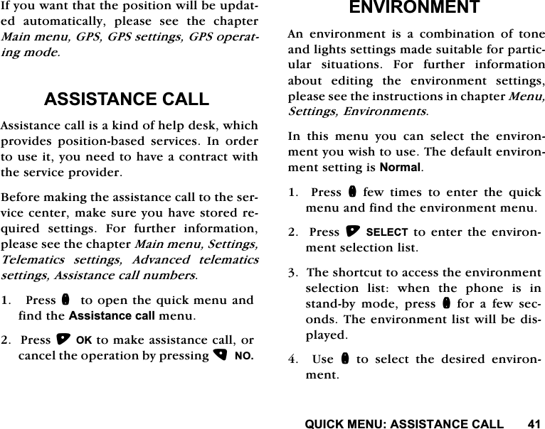 48,&amp;.0(18$66,67$1&amp;(&amp;$//,I\RXZDQWWKDWWKHSRVLWLRQZLOOEHXSGDWHG DXWRPDWLFDOO\ SOHDVH VHH WKH FKDSWHU0DLQPHQX*36*36VHWWLQJV*36RSHUDWLQJPRGH$66,67$1&amp;(&amp;$//$VVLVWDQFHFDOOLVDNLQGRIKHOSGHVNZKLFKSURYLGHV SRVLWLRQEDVHG VHUYLFHV ,Q RUGHUWRXVHLW\RXQHHGWRKDYHDFRQWUDFWZLWKWKHVHUYLFHSURYLGHU%HIRUHPDNLQJWKHDVVLVWDQFHFDOOWRWKHVHUYLFHFHQWHUPDNHVXUH\RXKDYHVWRUHGUHTXLUHGVHWWLQJV)RUIXUWKHULQIRUPDWLRQSOHDVHVHHWKHFKDSWHU0DLQPHQX6HWWLQJV7HOHPDWLFV VHWWLQJV $GYDQFHG WHOHPDWLFVVHWWLQJV$VVLVWDQFHFDOOQXPEHUV3UHVVQWRRSHQWKHTXLFNPHQXDQGILQGWKH$VVLVWDQFHFDOOPHQX3UHVV2.WRPDNHDVVLVWDQFHFDOORUFDQFHOWKHRSHUDWLRQE\SUHVVLQJ12(19,5210(17$Q HQYLURQPHQW LV D FRPELQDWLRQ RI WRQHDQGOLJKWVVHWWLQJVPDGHVXLWDEOHIRUSDUWLFXODU VLWXDWLRQV )RU IXUWKHU LQIRUPDWLRQDERXW HGLWLQJ WKH HQYLURQPHQW VHWWLQJVSOHDVHVHHWKHLQVWUXFWLRQVLQFKDSWHU0HQX6HWWLQJV(QYLURQPHQWV,Q WKLV PHQX \RX FDQ VHOHFW WKH HQYLURQPHQW\RXZLVKWRXVH7KHGHIDXOWHQYLURQPHQWVHWWLQJLV1RUPDO3UHVVQ IHZ WLPHV WR HQWHU WKH TXLFNPHQXDQGILQGWKHHQYLURQPHQWPHQX3UHVV6(/(&amp;7WRHQWHUWKHHQYLURQPHQWVHOHFWLRQOLVW7KHVKRUWFXWWRDFFHVVWKHHQYLURQPHQWVHOHFWLRQ OLVW ZKHQ WKH SKRQH LV LQVWDQGE\ PRGH SUHVV QIRUDIHZVHFRQGV7KHHQYLURQPHQWOLVWZLOOEHGLVSOD\HG  8VH Q WR VHOHFW WKH GHVLUHG HQYLURQPHQW