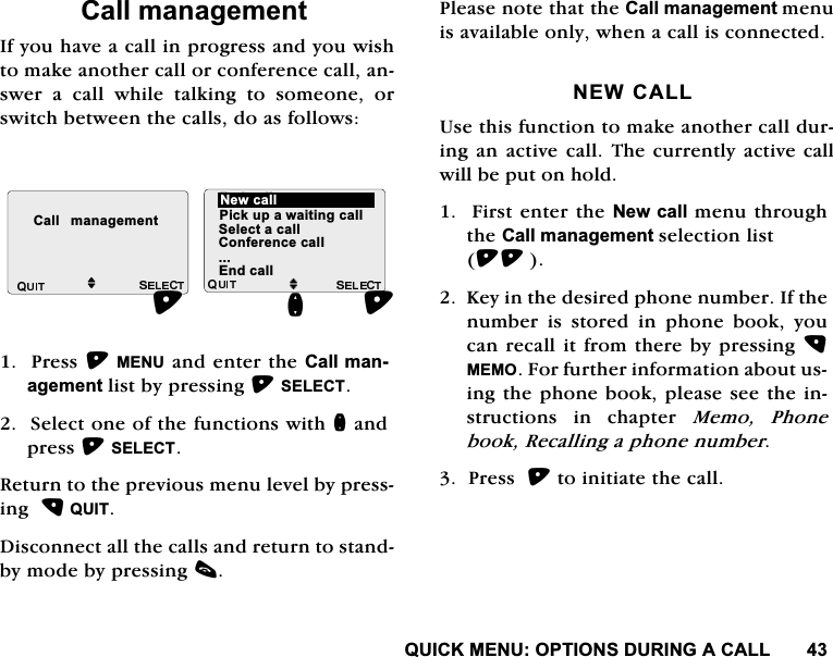 48,&amp;.0(18237,216'85,1*$&amp;$//&amp;DOOPDQDJHPHQW,I\RXKDYHDFDOOLQSURJUHVVDQG\RXZLVKWRPDNHDQRWKHUFDOORUFRQIHUHQFHFDOODQVZHU D FDOO ZKLOH WDONLQJ WR VRPHRQH RUVZLWFKEHWZHHQWKHFDOOVGRDVIROORZV3UHVV0(18DQGHQWHUWKH&amp;DOOPDQDJHPHQWOLVWE\SUHVVLQJ6(/(&amp;76HOHFWRQHRIWKHIXQFWLRQVZLWKQDQGSUHVV6(/(&amp;75HWXUQWRWKHSUHYLRXVPHQXOHYHOE\SUHVVLQJ48,7'LVFRQQHFWDOOWKHFDOOVDQGUHWXUQWRVWDQGE\PRGHE\SUHVVLQJF3OHDVHQRWHWKDWWKH&amp;DOOPDQDJHPHQWPHQXLVDYDLODEOHRQO\ZKHQDFDOOLVFRQQHFWHG1(:&amp;$//8VHWKLVIXQFWLRQWRPDNHDQRWKHUFDOOGXULQJDQDFWLYH FDOO7KHFXUUHQWO\DFWLYHFDOOZLOOEHSXWRQKROG)LUVWHQWHUWKH1HZFDOOPHQXWKURXJKWKH&amp;DOOPDQDJHPHQWVHOHFWLRQOLVW.H\LQWKHGHVLUHGSKRQHQXPEHU,IWKHQXPEHULVVWRUHGLQSKRQHERRN\RXFDQUHFDOOLWIURPWKHUHE\SUHVVLQJ0(02)RUIXUWKHULQIRUPDWLRQDERXWXVLQJWKHSKRQHERRNSOHDVHVHHWKHLQVWUXFWLRQV LQ FKDSWHU 0HPR 3KRQHERRN5HFDOOLQJDSKRQHQXPEHU3UHVVWRLQLWLDWHWKHFDOO&amp;DOO PDQDJHPHQWM(QGFDOOOOM1HZFDOO3LFNXSDZDLWLQJFDOO6HOHFWDFDOO&amp;RQIHUHQFHFDOO(QGFDOOQ