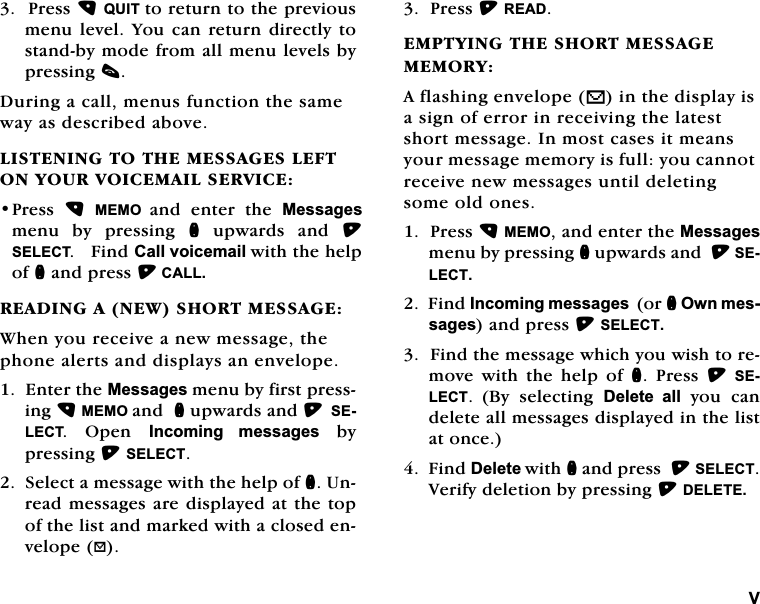 93UHVV48,7WRUHWXUQWRWKHSUHYLRXVPHQXOHYHO<RXFDQ UHWXUQ GLUHFWO\WRVWDQGE\PRGHIURPDOOPHQXOHYHOVE\SUHVVLQJF'XULQJDFDOOPHQXVIXQFWLRQWKHVDPHZD\DVGHVFULEHGDERYH/,67(1,1*727+(0(66$*(6/()721<28592,&amp;(0$,/6(59,&amp;(3UHVV 0(02 DQG HQWHU WKH 0HVVDJHVPHQX E\ SUHVVLQJ Q XSZDUGV DQG 6(/(&amp;7)LQG&amp;DOOYRLFHPDLOZLWKWKHKHOSRIQDQGSUHVV&amp;$//5($',1*$1(:6+2570(66$*(:KHQ\RXUHFHLYHDQHZPHVVDJHWKHSKRQHDOHUWVDQGGLVSOD\VDQHQYHORSH(QWHUWKH0HVVDJHVPHQXE\ILUVWSUHVVLQJ0(02DQGQXSZDUGVDQG6(/(&amp;7 2SHQ ,QFRPLQJ PHVVDJHVE\SUHVVLQJ6(/(&amp;76HOHFWDPHVVDJHZLWKWKHKHOSRIQ8QUHDGPHVVDJHVDUHGLVSOD\HGDWWKHWRSRIWKHOLVWDQGPDUNHGZLWKDFORVHGHQYHORSH"3UHVV5($'(037<,1*7+(6+2570(66$*(0(025<$IODVKLQJHQYHORSHVLQWKHGLVSOD\LVDVLJQRIHUURULQUHFHLYLQJWKHODWHVWVKRUWPHVVDJH,QPRVWFDVHVLWPHDQV\RXUPHVVDJHPHPRU\LVIXOO\RXFDQQRWUHFHLYHQHZPHVVDJHVXQWLOGHOHWLQJVRPHROGRQHV3UHVV0(02DQGHQWHUWKH0HVVDJHVPHQXE\SUHVVLQJQXSZDUGVDQG6(/(&amp;7)LQG,QFRPLQJPHVVDJHVRUQ2ZQPHVVDJHVDQGSUHVV6(/(&amp;7)LQGWKHPHVVDJHZKLFK\RXZLVKWRUHPRYHZLWKWKHKHOSRIQ 3UHVV 6(/(&amp;7%\ VHOHFWLQJ 'HOHWH DOO\RXFDQGHOHWHDOOPHVVDJHVGLVSOD\HGLQWKHOLVWDWRQFH)LQG'HOHWHZLWKQDQGSUHVV6(/(&amp;79HULI\GHOHWLRQE\SUHVVLQJ'(/(7(