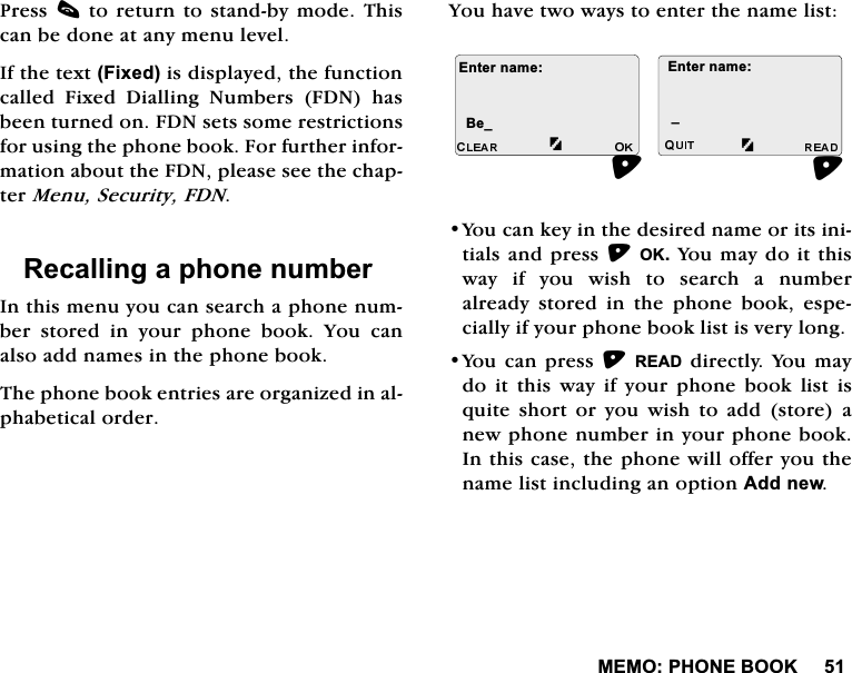 0(023+21(%22.3UHVVFWRUHWXUQWRVWDQGE\PRGH7KLVFDQEHGRQHDWDQ\PHQXOHYHO,IWKHWH[W)L[HGLVGLVSOD\HGWKHIXQFWLRQFDOOHG )L[HG 'LDOOLQJ 1XPEHUV )'1 KDVEHHQWXUQHGRQ)'1VHWVVRPHUHVWULFWLRQVIRUXVLQJWKHSKRQHERRN)RUIXUWKHULQIRUPDWLRQDERXWWKH)'1SOHDVHVHHWKHFKDSWHU0HQX6HFXULW\)'15HFDOOLQJDSKRQHQXPEHU,QWKLVPHQX\RXFDQVHDUFKDSKRQHQXPEHUVWRUHGLQ\RXUSKRQHERRN<RXFDQDOVRDGGQDPHVLQWKHSKRQHERRN7KHSKRQHERRNHQWULHVDUHRUJDQL]HGLQDOSKDEHWLFDORUGHU<RXKDYHWZRZD\VWRHQWHUWKHQDPHOLVW<RXFDQNH\LQWKHGHVLUHGQDPHRULWVLQLWLDOVDQGSUHVV2.<RXPD\GRLWWKLVZD\LI\RXZLVKWRVHDUFKDQXPEHUDOUHDG\ VWRUHG LQ WKH SKRQH ERRN HVSHFLDOO\LI\RXUSKRQHERRNOLVWLVYHU\ORQJ<RXFDQSUHVV5($'GLUHFWO\<RXPD\GRLWWKLVZD\LI\RXUSKRQHERRNOLVWLVTXLWHVKRUWRU\RXZLVKWRDGGVWRUHDQHZSKRQHQXPEHULQ\RXUSKRQHERRN,QWKLVFDVHWKHSKRQHZLOORIIHU\RXWKHQDPHOLVWLQFOXGLQJDQRSWLRQ$GGQHZ(QWHUQDPH%HB(QWHUQDPHB