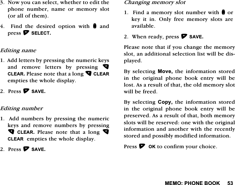 0(023+21(%22.1RZ\RXFDQVHOHFWZKHWKHUWRHGLWWKHSKRQH QXPEHU QDPH RU PHPRU\ VORWRUDOORIWKHP)LQGWKHGHVLUHGRSWLRQZLWKQDQGSUHVV6(/(&amp;7(GLWLQJQDPH$GGOHWWHUVE\SUHVVLQJWKHQXPHULFNH\VDQG UHPRYH OHWWHUV E\ SUHVVLQJ &amp;/($53OHDVHQRWHWKDWDORQJ&amp;/($5HPSWLHVWKHZKROHGLVSOD\3UHVV6$9((GLWLQJQXPEHU$GGQXPEHUVE\SUHVVLQJWKHQXPHULFNH\V DQG UHPRYH QXPEHUV E\ SUHVVLQJ&amp;/($53OHDVHQRWHWKDWDORQJ&amp;/($5HPSWLHVWKHZKROHGLVSOD\3UHVV6$9(&amp;KDQJLQJPHPRU\VORW)LQGDPHPRU\VORWQXPEHUZLWKQRUNH\LWLQ2QO\IUHHPHPRU\VORWVDUHDYDLODEOH:KHQUHDG\SUHVV6$9(3OHDVHQRWHWKDWLI\RXFKDQJHWKHPHPRU\VORWDQDGGLWLRQDOVHOHFWLRQOLVWZLOOEHGLVSOD\HG%\ VHOHFWLQJ 0RYH WKH LQIRUPDWLRQ VWRUHGLQWKHRULJLQDOSKRQHERRNHQWU\ZLOOEHORVW$VDUHVXOWRIWKDWWKHROGPHPRU\VORWZLOOEHIUHHG%\ VHOHFWLQJ &amp;RS\WKHLQIRUPDWLRQVWRUHGLQWKHRULJLQDOSKRQHERRNHQWU\ZLOOEHSUHVHUYHG$VDUHVXOWRIWKDWERWKPHPRU\VORWVZLOOEHUHVHUYHGRQHZLWKWKHRULJLQDOLQIRUPDWLRQDQGDQRWKHUZLWKWKHUHFHQWO\VWRUHGDQGSRVVLEO\PRGLILHGLQIRUPDWLRQ3UHVV2.WRFRQILUP\RXUFKRLFH