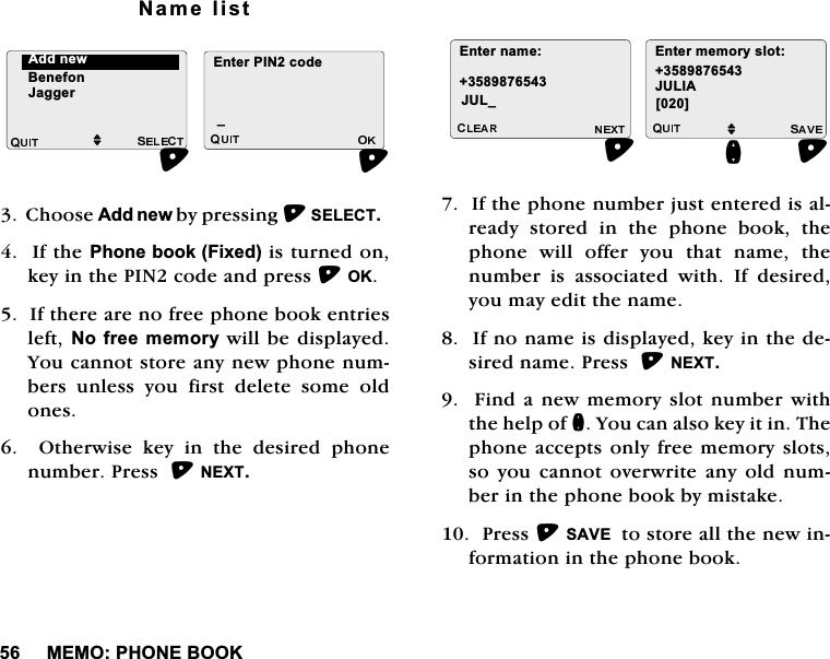 0(023+21(%22.1DPHOLVW&amp;KRRVH$GGQHZE\SUHVVLQJ6(/(&amp;7,IWKH3KRQHERRN)L[HGLVWXUQHGRQNH\LQWKH3,1FRGHDQGSUHVV2.,IWKHUHDUHQRIUHHSKRQHERRNHQWULHVOHIW1RIUHHPHPRU\ZLOOEHGLVSOD\HG<RXFDQQRWVWRUHDQ\QHZSKRQHQXPEHUV XQOHVV \RX ILUVW GHOHWH VRPH ROGRQHV  2WKHUZLVH NH\ LQ WKH GHVLUHG SKRQHQXPEHU3UHVV1(;7,IWKHSKRQHQXPEHUMXVWHQWHUHGLVDOUHDG\ VWRUHG LQ WKH SKRQH ERRN WKHSKRQH ZLOO RIIHU \RX WKDW QDPH WKHQXPEHULVDVVRFLDWHGZLWK,IGHVLUHG\RXPD\HGLWWKHQDPH,IQRQDPHLVGLVSOD\HGNH\LQWKHGHVLUHGQDPH3UHVV1(;7)LQGDQHZPHPRU\VORWQXPEHUZLWKWKHKHOSRIQ<RXFDQDOVRNH\LWLQ7KHSKRQHDFFHSWV RQO\IUHHPHPRU\VORWVVR\RX FDQQRW RYHUZULWHDQ\ ROGQXPEHULQWKHSKRQHERRNE\PLVWDNH3UHVV6$9(WRVWRUHDOOWKHQHZLQIRUPDWLRQLQWKHSKRQHERRN$GGQHZM%HQHIRQ-DJJHU(QWHU3,1FRGHB(QWHUQDPH-8/B (QWHUPHPRU\VORWM-8/,$>@Q