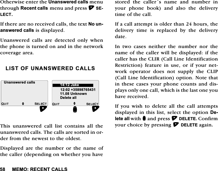 0(025(&amp;(17&amp;$//62WKHUZLVHHQWHUWKH8QDQVZHUHGFDOOVPHQXWKURXJK5HFHQWFDOOVPHQXDQGSUHVV6(/(&amp;7,IWKHUHDUHQRUHFHLYHGFDOOVWKHWH[W1RXQDQVZHUHGFDOOVLVGLVSOD\HG8QDQVZHUHG FDOOV DUH GHWHFWHG RQO\ ZKHQWKHSKRQHLVWXUQHGRQDQGLQWKHQHWZRUNFRYHUDJHDUHD/,672)81$16:(5('&amp;$//67KLV XQDQVZHUHG FDOO OLVW FRQWDLQV DOO WKHXQDQVZHUHGFDOOV7KHFDOOVDUHVRUWHGLQRUGHUIURPWKHQHZHVWWRWKHROGHVW'LVSOD\HG DUH WKH QXPEHU RU WKH QDPH RIWKHFDOOHUGHSHQGLQJRQZKHWKHU\RXKDYHVWRUHG WKH FDOOHUV QDPH DQG QXPEHU LQ\RXUSKRQHERRNDQGDOVRWKHGHOLYHU\WLPHRIWKHFDOO,IDFDOODWWHPSWLVROGHUWKDQKRXUVWKHGHOLYHU\ WLPH LV UHSODFHG E\ WKH GHOLYHU\GDWH,Q WZR FDVHV QHLWKHU WKH QXPEHU QRU WKHQDPHRIWKHFDOOHUZLOOEHGLVSOD\HGLIWKHFDOOHUKDVWKH&amp;/,5&amp;DOO/LQH,GHQWLILFDWLRQ5HVWULFWLRQIHDWXUHLQXVHRULI\RXUQHWZRUN RSHUDWRU GRHV QRW VXSSO\ WKH &amp;/,3&amp;DOO/LQH,GHQWLILFDWLRQRSWLRQ1RWHWKDWLQWKHVHFDVHV\RXUSKRQHFRXQWVDQGGLVSOD\VRQO\RQHFDOOZKLFKLVWKHODVWRQH\RXKDYHUHFHLYHG,I \RX ZLVK WR GHOHWH DOO WKH FDOO DWWHPSWVGLVSOD\HGLQWKLVOLVWVHOHFWWKHRSWLRQ'HOHWHDOOZLWKQDQGSUHVV'(/(7(&amp;RQILUP\RXUFKRLFHE\SUHVVLQJ'(/(7(DJDLQM8QNQRZQ'HOHWHDOOQ8QDQVZHUHGFDOOVM-DNH