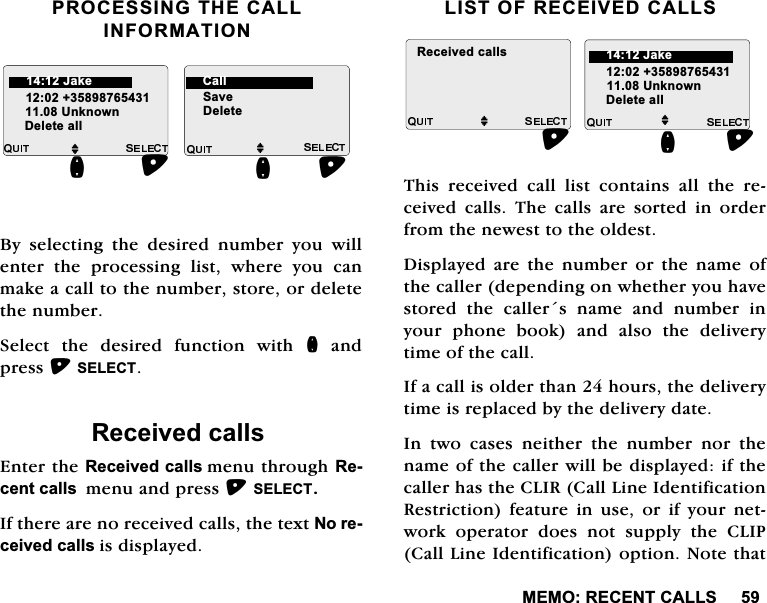 0(025(&amp;(17&amp;$//6352&amp;(66,1*7+(&amp;$//,1)250$7,21%\ VHOHFWLQJ WKH GHVLUHG QXPEHU \RX ZLOOHQWHUWKHSURFHVVLQJOLVWZKHUH\RXFDQPDNHDFDOOWRWKHQXPEHUVWRUHRUGHOHWHWKHQXPEHU6HOHFWWKHGHVLUHGIXQFWLRQZLWKQDQGSUHVV6(/(&amp;75HFHLYHGFDOOV(QWHUWKH5HFHLYHGFDOOVPHQXWKURXJK5HFHQWFDOOVPHQXDQGSUHVV6(/(&amp;7,IWKHUHDUHQRUHFHLYHGFDOOVWKHWH[W1RUHFHLYHGFDOOVLVGLVSOD\HG/,672)5(&amp;(,9('&amp;$//67KLV UHFHLYHG FDOO OLVW FRQWDLQV DOO WKH UHFHLYHG FDOOV 7KH FDOOV DUH VRUWHG LQ RUGHUIURPWKHQHZHVWWRWKHROGHVW'LVSOD\HGDUHWKHQXPEHURUWKHQDPHRIWKHFDOOHUGHSHQGLQJRQZKHWKHU\RXKDYHVWRUHGWKHFDOOHUVQDPHDQGQXPEHULQ\RXU SKRQH ERRN DQG DOVR WKH GHOLYHU\WLPHRIWKHFDOO,IDFDOOLVROGHUWKDQKRXUVWKHGHOLYHU\WLPHLVUHSODFHGE\WKHGHOLYHU\GDWH,Q WZR FDVHV QHLWKHU WKH QXPEHU QRU WKHQDPHRIWKHFDOOHUZLOOEHGLVSOD\HGLIWKHFDOOHUKDVWKH&amp;/,5&amp;DOO/LQH,GHQWLILFDWLRQ5HVWULFWLRQ IHDWXUH LQ XVH RU LI \RXU QHWZRUN RSHUDWRU GRHV QRW VXSSO\ WKH &amp;/,3&amp;DOO/LQH,GHQWLILFDWLRQRSWLRQ1RWHWKDWM8QNQRZQQ'HOHWHDOOM6DYH'HOHWHQ-DNH &amp;DOOM8QNQRZQ'HOHWHDOOQ5HFHLYHGFDOOVM-DNH