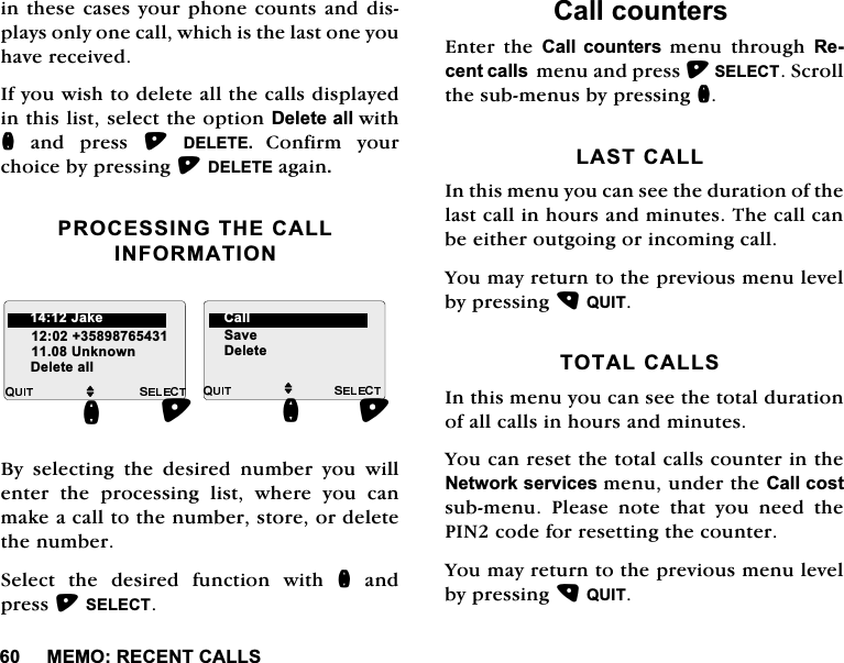 0(025(&amp;(17&amp;$//6LQWKHVHFDVHV\RXUSKRQHFRXQWVDQGGLVSOD\VRQO\RQHFDOOZKLFKLVWKHODVWRQH\RXKDYHUHFHLYHG,I\RXZLVKWRGHOHWHDOOWKHFDOOVGLVSOD\HGLQWKLVOLVWVHOHFWWKHRSWLRQ'HOHWHDOOZLWKQDQGSUHVV'(/(7( &amp;RQILUP \RXUFKRLFHE\SUHVVLQJ'(/(7(DJDLQ352&amp;(66,1*7+(&amp;$//,1)250$7,21%\ VHOHFWLQJ WKH GHVLUHG QXPEHU \RX ZLOOHQWHUWKHSURFHVVLQJOLVWZKHUH\RXFDQPDNHDFDOOWRWKHQXPEHUVWRUHRUGHOHWHWKHQXPEHU6HOHFWWKHGHVLUHGIXQFWLRQZLWKQDQGSUHVV6(/(&amp;7&amp;DOOFRXQWHUV(QWHU WKH &amp;DOO FRXQWHUV PHQX WKURXJK 5HFHQWFDOOVPHQXDQGSUHVV6(/(&amp;76FUROOWKHVXEPHQXVE\SUHVVLQJQ/$67&amp;$//,QWKLVPHQX\RXFDQVHHWKHGXUDWLRQRIWKHODVWFDOOLQKRXUVDQGPLQXWHV7KHFDOOFDQEHHLWKHURXWJRLQJRULQFRPLQJFDOO<RXPD\UHWXUQWRWKHSUHYLRXVPHQXOHYHOE\SUHVVLQJ48,7727$/&amp;$//6,QWKLVPHQX\RXFDQVHHWKHWRWDOGXUDWLRQRIDOOFDOOVLQKRXUVDQGPLQXWHV<RXFDQUHVHWWKHWRWDOFDOOVFRXQWHULQWKH1HWZRUNVHUYLFHVPHQXXQGHUWKH&amp;DOOFRVWVXEPHQX 3OHDVH QRWH WKDW \RX QHHG WKH3,1FRGHIRUUHVHWWLQJWKHFRXQWHU<RXPD\UHWXUQWRWKHSUHYLRXVPHQXOHYHOE\SUHVVLQJ48,7M8QNQRZQQ'HOHWHDOOM6DYH'HOHWHQ-DNH &amp;DOO