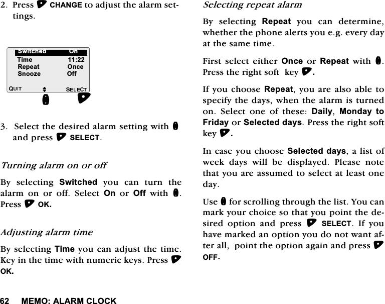 0(02$/$50&amp;/2&amp;.3UHVV&amp;+$1*(WRDGMXVWWKHDODUPVHWWLQJV6HOHFWWKHGHVLUHGDODUPVHWWLQJZLWKQDQGSUHVV6(/(&amp;77XUQLQJDODUPRQRURII%\ VHOHFWLQJ 6ZLWFKHG\RXFDQWXUQWKHDODUP RQ RU RII 6HOHFW 2QRU2IIZLWKQ3UHVV2.$GMXVWLQJDODUPWLPH%\VHOHFWLQJ7LPH\RXFDQDGMXVWWKHWLPH.H\LQWKHWLPHZLWKQXPHULFNH\V3UHVV2.6HOHFWLQJUHSHDWDODUP%\ VHOHFWLQJ 5HSHDW\RXFDQGHWHUPLQHZKHWKHUWKHSKRQHDOHUWV\RXHJHYHU\GD\DWWKHVDPHWLPH)LUVW VHOHFW HLWKHU 2QFHRU5HSHDWZLWKQ3UHVVWKHULJKWVRIWNH\,I\RXFKRRVH5HSHDW\RXDUHDOVRDEOHWRVSHFLI\WKHGD\VZKHQWKHDODUPLVWXUQHGRQ 6HOHFW RQH RI WKHVH 'DLO\ 0RQGD\ WR)ULGD\RU6HOHFWHGGD\V3UHVVWKHULJKWVRIWNH\,QFDVH\RXFKRRVH6HOHFWHGGD\VDOLVWRIZHHN GD\V ZLOO EH GLVSOD\HG 3OHDVH QRWHWKDW\RXDUHDVVXPHGWRVHOHFWDWOHDVWRQHGD\8VHQIRUVFUROOLQJWKURXJKWKHOLVW<RXFDQPDUN\RXUFKRLFHVRWKDW\RXSRLQWWKHGHVLUHG RSWLRQ DQG SUHVV 6(/(&amp;7 ,I \RXKDYHPDUNHGDQRSWLRQ\RXGRQRWZDQWDIWHUDOOSRLQWWKHRSWLRQDJDLQDQGSUHVV2))M7LPH5HSHDW2QFH6QRR]H2IIQ6ZLWFKHG2Q6ZLWFKHG>2Q@