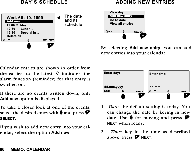 0(02&amp;$/(1'$5'$<66&amp;+('8/(&amp;DOHQGDU HQWULHV DUH VKRZQ LQ RUGHU IURPWKH HDUOLHVW WR WKH ODWHVW Z LQGLFDWHV WKHDODUPIXQFWLRQUHPLQGHUIRUWKDWHQWU\LVVZLFKHGRQ,IWKHUHDUHQRHYHQWVZULWWHQGRZQRQO\$GGQHZRSWLRQLVGLVSOD\HG7RWDNHDFORVHUORRNDWRQHRIWKHHYHQWVVHOHFWWKHGHVLUHGHQWU\ZLWKQDQGSUHVV6(/(&amp;7,I\RXZLVKWRDGGQHZHQWU\LQWR\RXUFDOHQGDUVHOHFWWKHRSWLRQ$GGQHZ$'',1*1(:(175,(6%\ VHOHFWLQJ $GG QHZ HQWU\ \RX FDQ DGGQHZHQWULHVLQWR\RXUFDOHQGDU'DWHWKHGHIDXOWVHWWLQJLVWRGD\<RXFDQFKDQJHWKHGDWHE\NH\LQJLQQHZGDWH 8VH QIRUPRYLQJDQGSUHVV1(;7ZKHQUHDG\  7LPH NH\ LQ WKH WLPH DV GHVFULEHGDERYH3UHVV1(;7$GGQHZM/XQFKQ6SHFLDOEU'HOHWHDOO:HGWK 7KHGDWHDQGLWVVFKHGXOHZ0HHWLQJM*RWRGDWH9LHZDOOHQWULHVQ$GGQHZHQWU\9LHZGD\M(QWHUGD\GGPP\\\\QM(QWHUWLPHKKPPQ